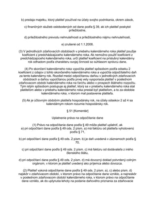 b) predaja majetku, ktorý platiteľ používal na účely svojho podnikania, okrem zásob,
c) finančných služieb oslobodených od dane podľa § 39, ak ich platiteľ poskytol
príležitostne,
d) príležitostného prevodu nehnuteľnosti a príležitostného nájmu nehnuteľnosti,
e) zrušené od 1.1.2008.
(3) V jednotlivých zdaňovacích obdobiach v priebehu kalendárneho roka platiteľ použije
koeficient z predchádzajúceho kalendárneho roka. Ak nemožno použiť koeficient z
predchádzajúceho kalendárneho roka, určí platiteľ koeficient na príslušný kalendárny
rok odhadom podľa charakteru svojej činnosti so súhlasom správcu dane.
(4) Po skončení kalendárneho roka vypočíta platiteľ spôsobom podľa odseku 2
koeficient z údajov z tohto skončeného kalendárneho roka a vypočíta odpočítateľnú daň
za tento kalendárny rok. Rozdiel medzi odpočítanou daňou v jednotlivých zdaňovacích
obdobiach a daňou vypočítanou podľa prvej vety vysporiada platiteľ v poslednom
zdaňovacom období kalendárneho roka na ťarchu alebo v prospech štátneho rozpočtu.
Tým istým spôsobom postupuje aj platiteľ, ktorý sa v priebehu kalendárneho roka stal
platiteľom alebo v priebehu kalendárneho roka prestal byť platiteľom, a to za obdobie
kalendárneho roka, v ktorom mal postavenie platiteľa.
(5) Ak je účtovným obdobím platiteľa hospodársky rok, na účely odsekov 2 až 4 sa
kalendárnym rokom rozumie hospodársky rok.
§ 51 [Komentár]
Uplatnenie práva na odpočítanie dane
(1) Právo na odpočítanie dane podľa § 49 môže platiteľ uplatniť, ak
a) pri odpočítaní dane podľa § 49 ods. 2 písm. a) má faktúru od platiteľa vyhotovenú
podľa § 71,
b) pri odpočítaní dane podľa § 49 ods. 2 písm. b) je daň uvedená v záznamoch podľa §
70,
c) pri odpočítaní dane podľa § 49 ods. 2 písm. c) má faktúru od dodávateľa z iného
členského štátu,
d) pri odpočítaní dane podľa § 49 ods. 2 písm. d) má dovozný doklad potvrdený colným
orgánom, v ktorom je platiteľ uvedený ako príjemca alebo dovozca.
(2) Platiteľ vykoná odpočítanie dane podľa § 49 ods. 2 písm. a), c) alebo písm. d)
najskôr v zdaňovacom období, v ktorom právo na odpočítanie dane vzniklo, a najneskôr
v poslednom zdaňovacom období kalendárneho roka, v ktorom právo na odpočítanie
dane vzniklo, ak do uplynutia lehoty na podanie daňového priznania za zdaňovacie

 