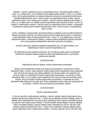 obdobie, v ktorom uplatňuje právo na odpočítanie dane, má doklad podľa odseku 1
písm. a), c) alebo písm. d). Ak platiteľ nemá doklad podľa odseku 1 písm. a), c) alebo
písm. d) do uplynutia lehoty na podanie daňového priznania za posledné zdaňovacie
obdobie kalendárneho roka, v ktorom právo na odpočítanie dane vzniklo, vykoná
odpočítanie dane v tom zdaňovacom období, v ktorom dostane doklad podľa odseku 1
písm. a), c) alebo písm. d). Platiteľ vykoná odpočítanie dane podľa § 49 ods. 2 písm. b)
najskôr v zdaňovacom období, v ktorom právo na odpočítanie dane vzniklo, a najneskôr
v poslednom zdaňovacom období kalendárneho roka, v ktorom právo na odpočítanie
dane vzniklo.
(3) Ak v dôsledku oneskoreného doručenia faktúry je platiteľ povinný podať dodatočné
daňové priznanie z dôvodu, že daňová povinnosť pri nadobudnutí tovaru v tuzemsku z
iného členského štátu vznikla podľa § 20 ods. 1 písm. b), má platiteľ právo vykonať
odpočítanie dane v zdaňovacom období, za ktoré podáva dodatočné daňové priznanie,
ak ku dňu podania dodatočného daňového priznania má faktúru.
(4) Ak je účtovným obdobím platiteľa hospodársky rok, na účely odseku 2 sa
kalendárnym rokom rozumie hospodársky rok.
(5) Odpočítanie dane platiteľ vykoná tak, že od celkovej výšky dane za príslušné
zdaňovacie obdobie odpočíta celkovú výšku odpočítateľnej dane za príslušné
zdaňovacie obdobie.
§ 52 [Komentár]
Odpočítanie dane pri dodaní nového dopravného prostriedku
Osobe, ktorá príležitostne dodá nový dopravný prostriedok z tuzemska do iného
členského štátu, vzniká v čase dodania nového dopravného prostriedku právo odpočítať
daň zahrnutú do kúpnej ceny alebo zaplatenú pri dovoze alebo ním uplatnenú pri
dovoze, alebo pri nadobudnutí nového dopravného prostriedku v tuzemsku z iného
členského štátu, a to do výšky, ktorá neprekročí daň, ktorú by bola povinná táto osoba
uhradiť, ak by pri dodaní nového dopravného prostriedku z tuzemska do iného
členského štátu bola povinná platiť daň. Právo odpočítania dane môže byť uplatnené len
za mesiac, v ktorom bol nový dopravný prostriedok dodaný.
§ 53 [Komentár]
Oprava odpočítanej dane
(1) Ak po skončení zdaňovacieho obdobia, v ktorom platiteľ uplatnil odpočítanie dane,
nastane skutočnosť podľa § 25 ods. 1, ktorá má za následok zníženie základu dane, je
platiteľ, ktorý odpočítal daň, povinný opraviť odpočítanú daň. Oprava odpočítanej dane
sa vykoná v tom zdaňovacom období, v ktorom platiteľ dostal doklad o oprave základu
dane. Ak platiteľ doklad o oprave základu dane nedostane do 30 dní odo dňa, keď
nastala skutočnosť podľa § 25 ods. 1, ktorá má za následok zníženie základu dane,
opraví odpočítanú daň v zdaňovacom období, v ktorom uplynulo 30 dní odo dňa, keď

 