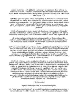 nastala skutočnosť podľa § 25 ods. 1; ak sa oprava odpočítanej dane vzťahuje na
nadobudnutie tovaru v tuzemsku z iného členského štátu alebo dodanie tovaru alebo
služby, keď je povinný platiť daň príjemca plnenia, platiteľ súčasne opraví aj základ dane
a daň podľa § 25.
(2) Ak bola vykonaná oprava základu dane podľa § 25, ktorá má za následok zvýšenie
základu dane, má platiteľ, ktorý odpočítal daň, právo opraviť odpočítanú daň. Oprava
odpočítanej dane sa vykoná v tom zdaňovacom období, v ktorom platiteľ dostal doklad o
oprave základu dane, a oprava odpočítanej dane pri dovoze tovaru sa vykoná v tom
zdaňovacom období, v ktorom platiteľ vykonal opravu základu dane s výnimkou podľa
odseku 4.
(3) Ak daň zaplatená pri dovoze tovaru bola dodatočne vrátená v plnej výške alebo
čiastočne podľa colných predpisov, platiteľ je povinný opraviť odpočítanú daň. Oprava
odpočítanej dane sa vykoná v tom zdaňovacom období, v ktorom colný orgán vrátil daň.
(4) Ak daň zaplatená pri dovoze tovaru bola dodatočne zvýšená podľa colných
predpisov, platiteľ môže opraviť odpočítanú daň. Oprava odpočítanej dane sa vykoná v
tom zdaňovacom období, v ktorom bola dodatočne zvýšená daň zaplatená colnému
orgánu.
(5) V prípade krádeže tovaru, pri ktorom platiteľ odpočítal daň, je platiteľ povinný odviesť
daň vo výške odpočítanej dane; ak je tovar predmetom odpisovania podľa osobitného
predpisu, 26) zníži platiteľ odvod dane o pomernú časť dane zodpovedajúcu odpisom.
Ak bol odcudzený tovar, ktorý bol predmetom nájmu s dojednaným právom kúpy
prenajatej veci, odvedie platiteľ daň zníženú o daň, ktorú z tohto tovaru už odviedol,
najviac však do výšky odpočítanej dane. Platiteľ daň odvedie za to zdaňovacie obdobie,
v ktorom zistil krádež tovaru.
(6) Ak bola vykonaná oprava sadzby dane, ktorá má za následok zníženie dane, je
platiteľ, ktorý odpočítal daň, povinný opraviť odpočítanú daň v tom zdaňovacom období,
v ktorom bola vykonaná oprava sadzby dane, alebo v prvom nasledujúcom zdaňovacom
období. Ak bola vykonaná oprava sadzby dane, ktorá má za následok zvýšenie dane,
má platiteľ, ktorý odpočítal daň, právo opraviť odpočítanú daň v tom zdaňovacom
období, v ktorom bola vykonaná oprava sadzby dane, alebo v prvom nasledujúcom
zdaňovacom období. Opravu sadzby dane a opravu odpočítanej dane nie je povinný
vykonať platiteľ pri uplatnení nesprávnej sadzby dane pri nadobudnutí tovaru v
tuzemsku z iného členského štátu alebo pri dodaní tovaru alebo služby, keď je povinný
platiť daň nadobúdateľ tovaru alebo príjemca služby, ak platiteľ môže pri tomto
zdaniteľnom obchode odpočítať daň v plnom rozsahu.
§ 54 [Komentár]
Úprava dane odpočítanej pri investičnom majetku
(1) Platiteľ upraví odpočítanú daň, ak v období nasledujúcom po zdaňovacom období, v
ktorom nadobudol investičný majetok alebo ho vytvoril na vlastné náklady, zmení účel

 