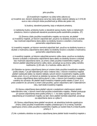 jeho použitia.
(2) Investičným majetkom na účely tohto zákona sú
a) hnuteľné veci, ktorých obstarávacia cena bez dane alebo vlastné náklady sú 3 319,39
eura a viac a ktorých doba použiteľnosti je dlhšia ako jeden rok,
b) budovy, stavebné pozemky, byty a nebytové priestory,
c) nadstavby budov, prístavby budov a stavebné úpravy budov, bytov a nebytových
priestorov, ktoré si vyžadovali stavebné povolenie podľa osobitného predpisu. 27)
(3) Zmenou účelu použitia investičného majetku sa rozumie, ak platiteľ
a) investičný majetok, pri ktorom odpočítal daň, používa na dodávky tovarov a služieb
bez možnosti odpočítania dane alebo na dodávky tovarov a služieb s možnosťou
pomerného odpočítania dane,
b) investičný majetok, pri ktorom nemohol odpočítať daň, používa na dodávky tovarov a
služieb s možnosťou odpočítania dane alebo na dodávky tovarov a služieb s možnosťou
pomerného odpočítania dane,
c) investičný majetok, pri ktorom odpočítal pomernú výšku dane, používa na dodávky
tovarov a služieb s možnosťou odpočítania dane alebo na dodávky tovarov a služieb
bez možnosti odpočítania dane; za zmenu účelu použitia investičného majetku, pri
ktorom platiteľ odpočítal pomernú výšku dane, považuje sa aj zmena výšky ročného
koeficientu ( § 50 ods. 4) o hodnotu väčšiu ako 0,10.
(4) Obdobie na úpravu odpočítanej dane pri zmene účelu použitia investičného majetku
podľa odseku 1 je päť kalendárnych rokov vrátane roka, v ktorom investičný majetok
platiteľ nadobudol alebo na vlastné náklady vytvoril okrem investičného majetku podľa
odseku písm. b) a c), pri ktorom je obdobie na úpravu 20 kalendárnych rokov, a obdobie
na úpravu odpočítanej dane začína plynúť v roku, v ktorom bol investičný majetok
uvedený do užívania. Ak platiteľ dodá investičný majetok podľa odseku 2 písm. b) c)
pred uvedením do užívania a zmení účel použitia, upraví odpočítanú daň v kalendárnom
roku, keď dodá investičný majetok.
(5) Úpravu odpočítanej dane platiteľ vykoná v poslednom zdaňovacom období
kalendárneho roka, v ktorom menil účel použitia investičného majetku. Platiteľ postupuje
pri úprave odpočítanej dane podľa prílohy č. 1. na účely výpočtu úpravy dane
odpočítanej pri investičnom majetku sa daň, ktorú platiteľ nemôže odpočítať, považuje
za odpočítanie dane vo výške 0.
(6) Úpravu odpočítanej dane platiteľ nevykoná, ak absolútna hodnota vyjadrujúca
zmenu účelu použitia investičného majetku predstavuje 0,10 a menej; hodnota
vyjadrujúca zmenu účelu použitia investičného majetku je rozdiel čísla A a čísla B podľa
prílohy č. 1.
(7) Ak v priebehu obdobia na úpravu odpočítanej dane platiteľ dodá investičný majetok s

 