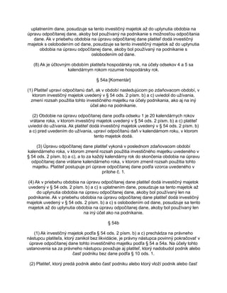 uplatnením dane, posudzuje sa tento investičný majetok až do uplynutia obdobia na
úpravu odpočítanej dane, akoby bol používaný na podnikanie s možnosťou odpočítania
dane. Ak v priebehu obdobia na úpravu odpočítanej dane platiteľ dodá investičný
majetok s oslobodením od dane, posudzuje sa tento investičný majetok až do uplynutia
obdobia na úpravu odpočítanej dane, akoby bol používaný na podnikanie s
oslobodením od dane.
(8) Ak je účtovným obdobím platiteľa hospodársky rok, na účely odsekov 4 a 5 sa
kalendárnym rokom rozumie hospodársky rok.
§ 54a [Komentár]
(1) Platiteľ upraví odpočítanú daň, ak v období nasledujúcom po zdaňovacom období, v
ktorom investičný majetok uvedený v § 54 ods. 2 písm. b) a c) uviedol do užívania,
zmení rozsah použitia tohto investičného majetku na účely podnikania, ako aj na iný
účel ako na podnikanie.
(2) Obdobie na úpravu odpočítanej dane podľa odseku 1 je 20 kalendárnych rokov
vrátane roka, v ktorom investičný majetok uvedený v § 54 ods. 2 písm. b) a c) platiteľ
uviedol do užívania. Ak platiteľ dodá investičný majetok uvedený v § 54 ods. 2 písm. b)
a c) pred uvedením do užívania, upraví odpočítanú daň v kalendárnom roku, v ktorom
tento majetok dodá.
(3) Úpravu odpočítanej dane platiteľ vykoná v poslednom zdaňovacom období
kalendárneho roka, v ktorom zmenil rozsah použitia investičného majetku uvedeného v
§ 54 ods. 2 písm. b) a c), a to za každý kalendárny rok do skončenia obdobia na úpravu
odpočítanej dane vrátane kalendárneho roka, v ktorom zmenil rozsah použitia tohto
majetku. Platiteľ postupuje pri úprave odpočítanej dane podľa vzorca uvedeného v
prílohe č. 1.
(4) Ak v priebehu obdobia na úpravu odpočítanej dane platiteľ dodá investičný majetok
uvedený v § 54 ods. 2 písm. b) a c) s uplatnením dane, posudzuje sa tento majetok až
do uplynutia obdobia na úpravu odpočítanej dane, akoby bol používaný len na
podnikanie. Ak v priebehu obdobia na úpravu odpočítanej dane platiteľ dodá investičný
majetok uvedený v § 54 ods. 2 písm. b) a c) s oslobodením od dane, posudzuje sa tento
majetok až do uplynutia obdobia na úpravu odpočítanej dane, akoby bol používaný len
na iný účel ako na podnikanie.
§ 54b
(1) Ak investičný majetok podľa § 54 ods. 2 písm. b) a c) prechádza na právneho
nástupcu platiteľa, ktorý zanikol bez likvidácie, je právny nástupca povinný pokračovať v
úprave odpočítanej dane tohto investičného majetku podľa § 54 a 54a. Na účely tohto
ustanovenia sa za právneho nástupcu považuje aj platiteľ, ktorý nadobudol podnik alebo
časť podniku bez dane podľa § 10 ods. 1.
(2) Platiteľ, ktorý predá podnik alebo časť podniku alebo ktorý vloží podnik alebo časť

 