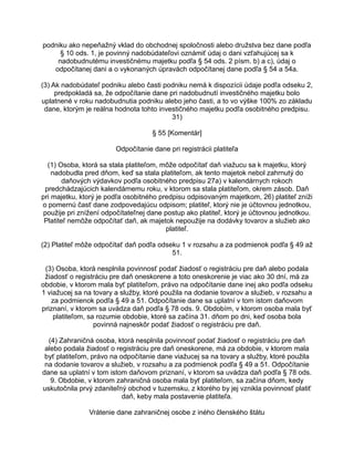 podniku ako nepeňažný vklad do obchodnej spoločnosti alebo družstva bez dane podľa
§ 10 ods. 1, je povinný nadobúdateľovi oznámiť údaj o dani vzťahujúcej sa k
nadobudnutému investičnému majetku podľa § 54 ods. 2 písm. b) a c), údaj o
odpočítanej dani a o vykonaných úpravách odpočítanej dane podľa § 54 a 54a.
(3) Ak nadobúdateľ podniku alebo časti podniku nemá k dispozícii údaje podľa odseku 2,
predpokladá sa, že odpočítanie dane pri nadobudnutí investičného majetku bolo
uplatnené v roku nadobudnutia podniku alebo jeho časti, a to vo výške 100% zo základu
dane, ktorým je reálna hodnota tohto investičného majetku podľa osobitného predpisu.
31)
§ 55 [Komentár]
Odpočítanie dane pri registrácii platiteľa
(1) Osoba, ktorá sa stala platiteľom, môže odpočítať daň viažucu sa k majetku, ktorý
nadobudla pred dňom, keď sa stala platiteľom, ak tento majetok nebol zahrnutý do
daňových výdavkov podľa osobitného predpisu 27a) v kalendárnych rokoch
predchádzajúcich kalendárnemu roku, v ktorom sa stala platiteľom, okrem zásob. Daň
pri majetku, ktorý je podľa osobitného predpisu odpisovaným majetkom, 26) platiteľ zníži
o pomernú časť dane zodpovedajúcu odpisom; platiteľ, ktorý nie je účtovnou jednotkou,
použije pri znížení odpočítateľnej dane postup ako platiteľ, ktorý je účtovnou jednotkou.
Platiteľ nemôže odpočítať daň, ak majetok nepoužije na dodávky tovarov a služieb ako
platiteľ.
(2) Platiteľ môže odpočítať daň podľa odseku 1 v rozsahu a za podmienok podľa § 49 až
51.
(3) Osoba, ktorá nesplnila povinnosť podať žiadosť o registráciu pre daň alebo podala
žiadosť o registráciu pre daň oneskorene a toto oneskorenie je viac ako 30 dní, má za
obdobie, v ktorom mala byť platiteľom, právo na odpočítanie dane inej ako podľa odseku
1 viažucej sa na tovary a služby, ktoré použila na dodanie tovarov a služieb, v rozsahu a
za podmienok podľa § 49 a 51. Odpočítanie dane sa uplatní v tom istom daňovom
priznaní, v ktorom sa uvádza daň podľa § 78 ods. 9. Obdobím, v ktorom osoba mala byť
platiteľom, sa rozumie obdobie, ktoré sa začína 31. dňom po dni, keď osoba bola
povinná najneskôr podať žiadosť o registráciu pre daň.
(4) Zahraničná osoba, ktorá nesplnila povinnosť podať žiadosť o registráciu pre daň
alebo podala žiadosť o registráciu pre daň oneskorene, má za obdobie, v ktorom mala
byť platiteľom, právo na odpočítanie dane viažucej sa na tovary a služby, ktoré použila
na dodanie tovarov a služieb, v rozsahu a za podmienok podľa § 49 a 51. Odpočítanie
dane sa uplatní v tom istom daňovom priznaní, v ktorom sa uvádza daň podľa § 78 ods.
9. Obdobie, v ktorom zahraničná osoba mala byť platiteľom, sa začína dňom, kedy
uskutočnila prvý zdaniteľný obchod v tuzemsku, z ktorého by jej vznikla povinnosť platiť
daň, keby mala postavenie platiteľa.
Vrátenie dane zahraničnej osobe z iného členského štátu

 