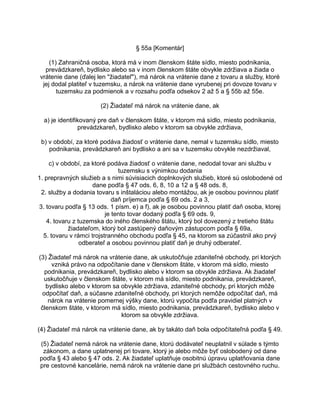 § 55a [Komentár]
(1) Zahraničná osoba, ktorá má v inom členskom štáte sídlo, miesto podnikania,
prevádzkareň, bydlisko alebo sa v inom členskom štáte obvykle zdržiava a žiada o
vrátenie dane (ďalej len "žiadateľ"), má nárok na vrátenie dane z tovaru a služby, ktoré
jej dodal platiteľ v tuzemsku, a nárok na vrátenie dane vyrubenej pri dovoze tovaru v
tuzemsku za podmienok a v rozsahu podľa odsekov 2 až 5 a § 55b až 55e.
(2) Žiadateľ má nárok na vrátenie dane, ak
a) je identifikovaný pre daň v členskom štáte, v ktorom má sídlo, miesto podnikania,
prevádzkareň, bydlisko alebo v ktorom sa obvykle zdržiava,
b) v období, za ktoré podáva žiadosť o vrátenie dane, nemal v tuzemsku sídlo, miesto
podnikania, prevádzkareň ani bydlisko a ani sa v tuzemsku obvykle nezdržiaval,
c) v období, za ktoré podáva žiadosť o vrátenie dane, nedodal tovar ani službu v
tuzemsku s výnimkou dodania
1. prepravných služieb a s nimi súvisiacich doplnkových služieb, ktoré sú oslobodené od
dane podľa § 47 ods. 6, 8, 10 a 12 a § 48 ods. 8,
2. služby a dodania tovaru s inštaláciou alebo montážou, ak je osobou povinnou platiť
daň príjemca podľa § 69 ods. 2 a 3,
3. tovaru podľa § 13 ods. 1 písm. e) a f), ak je osobou povinnou platiť daň osoba, ktorej
je tento tovar dodaný podľa § 69 ods. 9,
4. tovaru z tuzemska do iného členského štátu, ktorý bol dovezený z tretieho štátu
žiadateľom, ktorý bol zastúpený daňovým zástupcom podľa § 69a,
5. tovaru v rámci trojstranného obchodu podľa § 45, na ktorom sa zúčastnil ako prvý
odberateľ a osobou povinnou platiť daň je druhý odberateľ.
(3) Žiadateľ má nárok na vrátenie dane, ak uskutočňuje zdaniteľné obchody, pri ktorých
vzniká právo na odpočítanie dane v členskom štáte, v ktorom má sídlo, miesto
podnikania, prevádzkareň, bydlisko alebo v ktorom sa obvykle zdržiava. Ak žiadateľ
uskutočňuje v členskom štáte, v ktorom má sídlo, miesto podnikania, prevádzkareň,
bydlisko alebo v ktorom sa obvykle zdržiava, zdaniteľné obchody, pri ktorých môže
odpočítať daň, a súčasne zdaniteľné obchody, pri ktorých nemôže odpočítať daň, má
nárok na vrátenie pomernej výšky dane, ktorú vypočíta podľa pravidiel platných v
členskom štáte, v ktorom má sídlo, miesto podnikania, prevádzkareň, bydlisko alebo v
ktorom sa obvykle zdržiava.
(4) Žiadateľ má nárok na vrátenie dane, ak by takáto daň bola odpočítateľná podľa § 49.
(5) Žiadateľ nemá nárok na vrátenie dane, ktorú dodávateľ neuplatnil v súlade s týmto
zákonom, a dane uplatnenej pri tovare, ktorý je alebo môže byť oslobodený od dane
podľa § 43 alebo § 47 ods. 2. Ak žiadateľ uplatňuje osobitnú úpravu uplatňovania dane
pre cestovné kancelárie, nemá nárok na vrátenie dane pri službách cestovného ruchu.

 