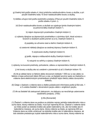 g) číselný kód podľa odseku 4, ktorý prislúcha nadobudnutému tovaru a službe, a pri
použití číselného kódu 10 druh nadobudnutého tovaru a služby,
h) bližšie určujúci kód podľa osobitného predpisu 27ba) pri použití číselného kódu 9
podľa odseku 4 písm. i).
(4) Druh nadobudnutého tovaru a služieb sa vyjadruje týmito číselnými kódmi:
a) pohonná látka číselným kódom 1,
b) nájom dopravných prostriedkov číselným kódom 2,
c) výdavky týkajúce sa dopravných prostriedkov s výnimkou tých, ktoré súvisia s
tovarom a službami podľa písmen a) a b), číselným kódom 3,
d) poplatky za užívanie ciest a diaľnic číselným kódom 4,
e) cestovné náklady týkajúce sa osobnej dopravy číselným kódom 5,
f) ubytovacie služby číselným kódom 6,
g) jedlá, nápoje a reštauračné služby číselným kódom 7,
h) vstupné na veľtrhy a výstavy číselným kódom 8,
i) výdavky na luxusné predmety, pohostenie, zábavu a reprezentáciu číselným kódom 9,
j) iné tovary a služby ako sú uvedené v písmenách a) až i) číselným kódom 10.
(5) Ak je základ dane vo faktúre alebo dovoznom doklade 1 000 eur a viac alebo vo
faktúre o kúpe pohonných látok 250 eur a viac, je žiadateľ povinný spolu so žiadosťou o
vrátenie dane elektronickými prostriedkami predložiť kópiu faktúry alebo dovozného
dokladu.
(6) Údaje v žiadosti o vrátenie dane a ďalšie požadované informácie podľa § 55d ods. 1
a 2 uvádza žiadateľ v slovenskom jazyku alebo v anglickom jazyku.
(7) Ak sa žiadateľ dá zastupovať zástupcom, na zástupcu sa nevzťahuje ustanovenie
osobitného predpisu. 27bb)
§ 55c [Komentár]
(1) Žiadosť o vrátenie dane sa podáva za obdobie najviac jedného kalendárneho roka a
suma dane, ktorej vrátenie sa žiada, musí byť najmenej 50 eur. Žiadosť o vrátenie dane
sa môže podať za obdobie kratšie ako jeden kalendárny rok, ale nie kratšie ako tri
kalendárne mesiace, ak suma dane, ktorej vrátenie sa žiada, je najmenej 400 eur.
Vrátenie dane sa môže vzťahovať na obdobie kratšie ako tri kalendárne mesiace, ak
toto obdobie predstavuje zvyšok kalendárneho roka a suma dane, ktorej vrátenie sa

 