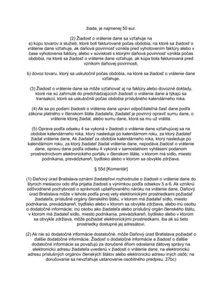 žiada, je najmenej 50 eur.
(2) Žiadosť o vrátenie dane sa vzťahuje na
a) kúpu tovarov a služieb, ktoré boli fakturované počas obdobia, na ktoré sa žiadosť o
vrátenie dane vzťahuje, ak daňová povinnosť vznikla pred vyhotovením faktúry alebo v
čase vyhotovenia faktúry, alebo v súvislosti s ktorými daňová povinnosť vznikla počas
obdobia, na ktoré sa žiadosť o vrátenie dane vzťahuje, ak kúpa bola fakturovaná pred
vznikom daňovej povinnosti,
b) dovoz tovaru, ktorý sa uskutočnil počas obdobia, na ktoré sa žiadosť o vrátenie dane
vzťahuje.
(3) Žiadosť o vrátenie dane sa môže vzťahovať aj na faktúry alebo dovozné doklady,
ktoré nie sú zahrnuté do predchádzajúcich žiadostí o vrátenie dane a týkajú sa
transakcií, ktoré sa uskutočnili počas obdobia príslušného kalendárneho roka.
(4) Ak sa po podaní žiadosti o vrátenie dane upraví odpočítateľná časť dane podľa
zákona platného v členskom štáte žiadateľa, žiadateľ je povinný opraviť sumu dane, o
vrátenie ktorej žiadal, alebo sumu dane, ktorá sa mu už vrátila.
(5) Oprava podľa odseku 4 sa vykoná v žiadosti o vrátenie dane vzťahujúcej sa na
obdobie kalendárneho roka, ktorý nasleduje po kalendárnom roku, za ktorý žiadateľ
žiadal vrátenie dane. Ak žiadateľ za obdobie kalendárneho roka, ktorý nasleduje po
kalendárnom roku, za ktorý žiadateľ žiadal vrátenie dane, nepodáva žiadosť o vrátenie
dane, opravu dane podľa odseku 4 vykoná v samostatnom vyhlásení podanom
prostredníctvom elektronického portálu v členskom štáte, v ktorom má sídlo, miesto
podnikania, prevádzkareň, bydlisko alebo v ktorom sa obvykle zdržiava.
§ 55d [Komentár]
(1) Daňový úrad Bratislava oznámi žiadateľovi rozhodnutie o žiadosti o vrátenie dane do
štyroch mesiacov odo dňa prijatia žiadosti s výnimkou podľa odsekov 5 a 6. Ak vzniknú
odôvodnené pochybnosti o správnosti uplatňovaného nároku na vrátenie dane, Daňový
úrad Bratislava môže v lehote podľa prvej vety elektronickými prostriedkami požiadať
žiadateľa, príslušné orgány členského štátu, v ktorom má žiadateľ sídlo, miesto
podnikania, prevádzkareň, bydlisko alebo v ktorom sa obvykle zdržiava, alebo inú osobu
o dodatočné informácie; inú osobu ako žiadateľa alebo príslušný orgán členského štátu,
v ktorom má žiadateľ sídlo, miesto podnikania, prevádzkareň, bydlisko alebo v ktorom
sa obvykle zdržiava, môže požiadať elektronickými prostriedkami, iba ak sú tieto
prostriedky dostupné jej adresátovi.
(2) Ak nie sú dodatočné informácie dostatočné, môže Daňový úrad Bratislava požiadať o
ďalšie dodatočné informácie. Žiadosť o dodatočné informácie a žiadosť o ďalšie
dodatočné informácie sa považujú za doručené dňom odoslania dátovej správy na
elektronickú adresu žiadateľa uvedenú v žiadosti o vrátenie dane, na elektronickú
adresu príslušných orgánov členských štátov alebo elektronickú adresu iných osôb; na
doručovanie sa nevzťahuje ustanovenie osobitného predpisu. 27bc)

 