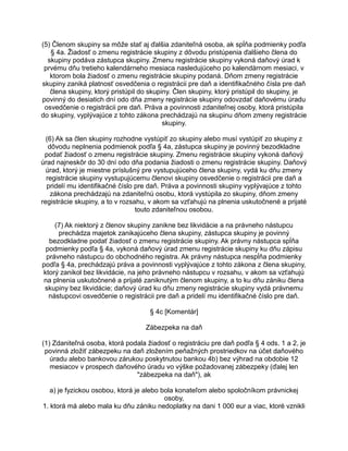 (5) Členom skupiny sa môže stať aj ďalšia zdaniteľná osoba, ak spĺňa podmienky podľa
§ 4a. Žiadosť o zmenu registrácie skupiny z dôvodu pristúpenia ďalšieho člena do
skupiny podáva zástupca skupiny. Zmenu registrácie skupiny vykoná daňový úrad k
prvému dňu tretieho kalendárneho mesiaca nasledujúceho po kalendárnom mesiaci, v
ktorom bola žiadosť o zmenu registrácie skupiny podaná. Dňom zmeny registrácie
skupiny zaniká platnosť osvedčenia o registrácii pre daň a identifikačného čísla pre daň
člena skupiny, ktorý pristúpil do skupiny. Člen skupiny, ktorý pristúpil do skupiny, je
povinný do desiatich dní odo dňa zmeny registrácie skupiny odovzdať daňovému úradu
osvedčenie o registrácii pre daň. Práva a povinnosti zdaniteľnej osoby, ktorá pristúpila
do skupiny, vyplývajúce z tohto zákona prechádzajú na skupinu dňom zmeny registrácie
skupiny.
(6) Ak sa člen skupiny rozhodne vystúpiť zo skupiny alebo musí vystúpiť zo skupiny z
dôvodu neplnenia podmienok podľa § 4a, zástupca skupiny je povinný bezodkladne
podať žiadosť o zmenu registrácie skupiny. Zmenu registrácie skupiny vykoná daňový
úrad najneskôr do 30 dní odo dňa podania žiadosti o zmenu registrácie skupiny. Daňový
úrad, ktorý je miestne príslušný pre vystupujúceho člena skupiny, vydá ku dňu zmeny
registrácie skupiny vystupujúcemu členovi skupiny osvedčenie o registrácii pre daň a
pridelí mu identifikačné číslo pre daň. Práva a povinnosti skupiny vyplývajúce z tohto
zákona prechádzajú na zdaniteľnú osobu, ktorá vystúpila zo skupiny, dňom zmeny
registrácie skupiny, a to v rozsahu, v akom sa vzťahujú na plnenia uskutočnené a prijaté
touto zdaniteľnou osobou.
(7) Ak niektorý z členov skupiny zanikne bez likvidácie a na právneho nástupcu
prechádza majetok zanikajúceho člena skupiny, zástupca skupiny je povinný
bezodkladne podať žiadosť o zmenu registrácie skupiny. Ak právny nástupca spĺňa
podmienky podľa § 4a, vykoná daňový úrad zmenu registrácie skupiny ku dňu zápisu
právneho nástupcu do obchodného registra. Ak právny nástupca nespĺňa podmienky
podľa § 4a, prechádzajú práva a povinnosti vyplývajúce z tohto zákona z člena skupiny,
ktorý zanikol bez likvidácie, na jeho právneho nástupcu v rozsahu, v akom sa vzťahujú
na plnenia uskutočnené a prijaté zaniknutým členom skupiny, a to ku dňu zániku člena
skupiny bez likvidácie; daňový úrad ku dňu zmeny registrácie skupiny vydá právnemu
nástupcovi osvedčenie o registrácii pre daň a pridelí mu identifikačné číslo pre daň.
§ 4c [Komentár]
Zábezpeka na daň
(1) Zdaniteľná osoba, ktorá podala žiadosť o registráciu pre daň podľa § 4 ods. 1 a 2, je
povinná zložiť zábezpeku na daň zložením peňažných prostriedkov na účet daňového
úradu alebo bankovou zárukou poskytnutou bankou 4b) bez výhrad na obdobie 12
mesiacov v prospech daňového úradu vo výške požadovanej zábezpeky (ďalej len
"zábezpeka na daň"), ak
a) je fyzickou osobou, ktorá je alebo bola konateľom alebo spoločníkom právnickej
osoby,
1. ktorá má alebo mala ku dňu zániku nedoplatky na dani 1 000 eur a viac, ktoré vznikli

 