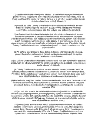 (3) Dodatočnými informáciami podľa odseku 1 a ďalšími dodatočnými informáciami
podľa odseku 2 sú aj originál alebo kópia faktúry alebo dovozného dokladu, ktoré sa
týkajú uplatňovaného nároku na vrátenie dane, a to aj takých, v ktorých základ dane je
nižší ako základ dane podľa § 55b ods. 5.
(4) Osoba, od ktorej Daňový úrad Bratislava žiada dodatočné informácie a ďalšie
dodatočné informácie podľa odsekov 1 a 2, je povinná požadované informácie
poskytnúť do jedného mesiaca odo dňa, kedy jej bola požiadavka doručená.
(5) Ak Daňový úrad Bratislava žiada dodatočné informácie podľa odseku 1, oznámi
žiadateľovi rozhodnutie o žiadosti o vrátenie dane do dvoch mesiacov od prijatia
požadovaných informácií, a ak nedostal požadované informácie, oznámi rozhodnutie do
dvoch mesiacov od uplynutia lehoty podľa odseku 4; ak dvojmesačná lehota na
oznámenie rozhodnutia uplynie skôr ako uplynie šesť mesiacov odo dňa prijatia žiadosti,
Daňový úrad Bratislava oznámi rozhodnutie najneskôr do šiestich mesiacov odo dňa
prijatia žiadosti.
(6) Ak Daňový úrad Bratislava žiada ďalšie dodatočné informácie podľa odseku 2,
oznámi žiadateľovi rozhodnutie o žiadosti o vrátenie dane najneskôr do ôsmich
mesiacov odo dňa prijatia žiadosti.
(7) Ak Daňový úrad Bratislava rozhodne o vrátení dane, vráti daň najneskôr do desiatich
pracovných dní od uplynutia lehoty na oznámenie rozhodnutia o žiadosti o vrátenie dane
podľa odseku 1, 5 alebo 6.
(8) Daňový úrad Bratislava vráti daň na účet vedený v banke v tuzemsku alebo na
základe žiadosti žiadateľa na účet vedený v zahraničnej banke v inom členskom štáte.
Pri vrátení dane na účet vedený v zahraničnej banke v inom členskom štáte sa od sumy
dane odpočítajú bankové poplatky za prevod peňažných prostriedkov.
(9) Rozhodnutie, ktorým sa zamieta žiadosť o vrátenie celej dane alebo časti dane, musí
obsahovať odôvodnenie. Proti rozhodnutiu o zamietnutí žiadosti o vrátenie celej dane
alebo časti dane sa môže žiadateľ odvolať spôsobom a v lehote podľa osobitného
predpisu. 27c)
(10) Ak daň bola vrátená na základe nepravdivých údajov alebo sa vrátenie dane
dosiahlo podvodným spôsobom, žiadateľ je povinný zaplatiť Daňovému úradu Bratislava
neoprávnene vrátenú daň a pokutu uloženú podľa osobitného predpisu. 27d) Ak žiadateľ
uloženú pokutu nezaplatí, Daňový úrad Bratislava má právo odmietnuť ďalšie vrátenie
dane až do výšky nezaplatenej pokuty.
(11) Daňový úrad Bratislava vráti daň za obdobie kalendárneho roka, na ktoré sa
žiadosť o vrátenie dane vzťahuje, zníženú alebo zvýšenú o sumu, ktorá zodpovedá
oprave dane vykonanej podľa § 55c ods. 4 a 5. Ak sa oprava dane vykoná podaním
samostatného vyhlásenia podľa § 55c ods. 5, Daňový úrad Bratislava rozhodne o
zvýšení alebo znížení dane na základe samostatného vyhlásenia o oprave dane.

 