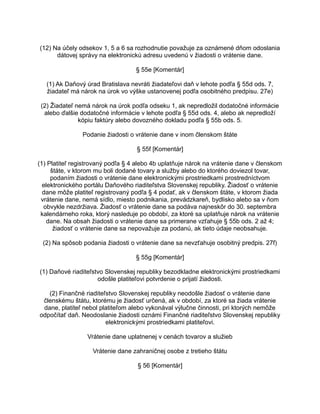 (12) Na účely odsekov 1, 5 a 6 sa rozhodnutie považuje za oznámené dňom odoslania
dátovej správy na elektronickú adresu uvedenú v žiadosti o vrátenie dane.
§ 55e [Komentár]
(1) Ak Daňový úrad Bratislava nevráti žiadateľovi daň v lehote podľa § 55d ods. 7,
žiadateľ má nárok na úrok vo výške ustanovenej podľa osobitného predpisu. 27e)
(2) Žiadateľ nemá nárok na úrok podľa odseku 1, ak nepredložil dodatočné informácie
alebo ďalšie dodatočné informácie v lehote podľa § 55d ods. 4, alebo ak nepredloží
kópiu faktúry alebo dovozného dokladu podľa § 55b ods. 5.
Podanie žiadosti o vrátenie dane v inom členskom štáte
§ 55f [Komentár]
(1) Platiteľ registrovaný podľa § 4 alebo 4b uplatňuje nárok na vrátenie dane v členskom
štáte, v ktorom mu boli dodané tovary a služby alebo do ktorého doviezol tovar,
podaním žiadosti o vrátenie dane elektronickými prostriedkami prostredníctvom
elektronického portálu Daňového riaditeľstva Slovenskej republiky. Žiadosť o vrátenie
dane môže platiteľ registrovaný podľa § 4 podať, ak v členskom štáte, v ktorom žiada
vrátenie dane, nemá sídlo, miesto podnikania, prevádzkareň, bydlisko alebo sa v ňom
obvykle nezdržiava. Žiadosť o vrátenie dane sa podáva najneskôr do 30. septembra
kalendárneho roka, ktorý nasleduje po období, za ktoré sa uplatňuje nárok na vrátenie
dane. Na obsah žiadosti o vrátenie dane sa primerane vzťahuje § 55b ods. 2 až 4;
žiadosť o vrátenie dane sa nepovažuje za podanú, ak tieto údaje neobsahuje.
(2) Na spôsob podania žiadosti o vrátenie dane sa nevzťahuje osobitný predpis. 27f)
§ 55g [Komentár]
(1) Daňové riaditeľstvo Slovenskej republiky bezodkladne elektronickými prostriedkami
odošle platiteľovi potvrdenie o prijatí žiadosti.
(2) Finančné riaditeľstvo Slovenskej republiky neodošle žiadosť o vrátenie dane
členskému štátu, ktorému je žiadosť určená, ak v období, za ktoré sa žiada vrátenie
dane, platiteľ nebol platiteľom alebo vykonával výlučne činnosti, pri ktorých nemôže
odpočítať daň. Neodoslanie žiadosti oznámi Finančné riaditeľstvo Slovenskej republiky
elektronickými prostriedkami platiteľovi.
Vrátenie dane uplatnenej v cenách tovarov a služieb
Vrátenie dane zahraničnej osobe z tretieho štátu
§ 56 [Komentár]

 