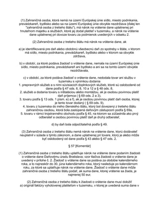 (1) Zahraničná osoba, ktorá nemá na území Európskej únie sídlo, miesto podnikania,
prevádzkareň, bydlisko alebo sa na území Európskej únie obvykle nezdržiava (ďalej len
"zahraničná osoba z tretieho štátu"), má nárok na vrátenie dane uplatnenej pri
hnuteľnom majetku a službách, ktoré jej dodal platiteľ v tuzemsku, a nárok na vrátenie
dane uplatnenej pri dovoze tovaru za podmienok uvedených v odseku 2.
(2) Zahraničná osoba z tretieho štátu má nárok na vrátenie dane, ak
a) je identifikovaná pre daň alebo obdobnú všeobecnú daň zo spotreby v štáte, v ktorom
má sídlo, miesto podnikania, prevádzkareň, bydlisko alebo v ktorom sa obvykle
zdržiava,
b) v období, za ktoré podáva žiadosť o vrátenie dane, nemala na území Európskej únie
sídlo, miesto podnikania, prevádzkareň ani bydlisko a ani sa na tomto území obvykle
nezdržiavala,
c) v období, za ktoré podáva žiadosť o vrátenie dane, nedodala tovar ani službu v
tuzemsku s výnimkou dodania
1. prepravných služieb a s nimi súvisiacich doplnkových služieb, ktoré sú oslobodené od
dane podľa § 47 ods. 6, 8, 10 a 12 a § 48 ods. 8,
2. služieb a dodania tovaru s inštaláciou alebo montážou, ak je osobou povinnou platiť
daň príjemca ( § 69 ods. 2 a 3),
3. tovaru podľa § 13 ods. 1 písm. e) a f), ak je osobou povinnou platiť daň osoba, ktorej
je tento tovar dodaný ( § 69 ods. 9),
4. tovaru z tuzemska do iného členského štátu, ktorý bol dovezený z tretieho štátu
zahraničnou osobou, ktorá bola zastúpená daňovým zástupcom podľa § 69a,
5. tovaru v rámci trojstranného obchodu podľa § 45, na ktorom sa zúčastnila ako prvý
odberateľ a osobou povinnou platiť daň je druhý odberateľ,
d) by daň bola odpočítateľná podľa § 49.
(3) Zahraničná osoba z tretieho štátu nemá nárok na vrátenie dane, ktorú dodávateľ
neuplatnil v súlade s týmto zákonom, a dane uplatnenej pri tovare, ktorý je alebo môže
byť oslobodený od dane podľa § 43 alebo § 47 ods. 2.
§ 57 [Komentár]
(1) Zahraničná osoba z tretieho štátu uplatňuje nárok na vrátenie dane podaním žiadosti
o vrátenie dane Daňovému úradu Bratislava; vzor tlačiva žiadosti o vrátenie dane je
uvedený v prílohe č. 2. Žiadosť o vrátenie dane sa podáva za obdobie kalendárneho
roka, a to najneskôr do 30. júna kalendárneho roka, ktorý nasleduje po kalendárnom
roku, za ktoré sa uplatňuje nárok na vrátenie dane. Žiadosť o vrátenie dane môže
zahraničná osoba z tretieho štátu podať, ak suma dane, ktorej vrátenie sa žiada, je
najmenej 50 eur.
(2) Zahraničná osoba z tretieho štátu k žiadosti o vrátenie dane musí doložiť
a) originál faktúry vyhotovenej platiteľom v tuzemsku, v ktorej je uvedená suma dane v

 