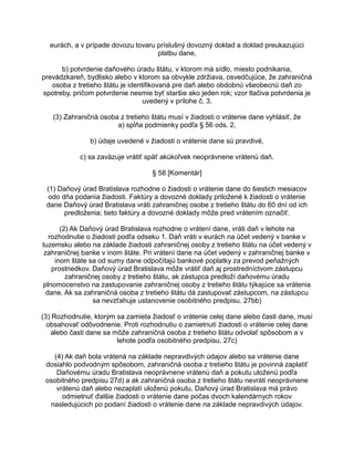 eurách, a v prípade dovozu tovaru príslušný dovozný doklad a doklad preukazujúci
platbu dane,
b) potvrdenie daňového úradu štátu, v ktorom má sídlo, miesto podnikania,
prevádzkareň, bydlisko alebo v ktorom sa obvykle zdržiava, osvedčujúce, že zahraničná
osoba z tretieho štátu je identifikovaná pre daň alebo obdobnú všeobecnú daň zo
spotreby, pričom potvrdenie nesmie byť staršie ako jeden rok; vzor tlačiva potvrdenia je
uvedený v prílohe č. 3.
(3) Zahraničná osoba z tretieho štátu musí v žiadosti o vrátenie dane vyhlásiť, že
a) spĺňa podmienky podľa § 56 ods. 2,
b) údaje uvedené v žiadosti o vrátenie dane sú pravdivé,
c) sa zaväzuje vrátiť späť akúkoľvek neoprávnene vrátenú daň.
§ 58 [Komentár]
(1) Daňový úrad Bratislava rozhodne o žiadosti o vrátenie dane do šiestich mesiacov
odo dňa podania žiadosti. Faktúry a dovozné doklady priložené k žiadosti o vrátenie
dane Daňový úrad Bratislava vráti zahraničnej osobe z tretieho štátu do 60 dní od ich
predloženia; tieto faktúry a dovozné doklady môže pred vrátením označiť.
(2) Ak Daňový úrad Bratislava rozhodne o vrátení dane, vráti daň v lehote na
rozhodnutie o žiadosti podľa odseku 1. Daň vráti v eurách na účet vedený v banke v
tuzemsku alebo na základe žiadosti zahraničnej osoby z tretieho štátu na účet vedený v
zahraničnej banke v inom štáte. Pri vrátení dane na účet vedený v zahraničnej banke v
inom štáte sa od sumy dane odpočítajú bankové poplatky za prevod peňažných
prostriedkov. Daňový úrad Bratislava môže vrátiť daň aj prostredníctvom zástupcu
zahraničnej osoby z tretieho štátu, ak zástupca predloží daňovému úradu
plnomocenstvo na zastupovanie zahraničnej osoby z tretieho štátu týkajúce sa vrátenia
dane. Ak sa zahraničná osoba z tretieho štátu dá zastupovať zástupcom, na zástupcu
sa nevzťahuje ustanovenie osobitného predpisu. 27bb)
(3) Rozhodnutie, ktorým sa zamieta žiadosť o vrátenie celej dane alebo časti dane, musí
obsahovať odôvodnenie. Proti rozhodnutiu o zamietnutí žiadosti o vrátenie celej dane
alebo časti dane sa môže zahraničná osoba z tretieho štátu odvolať spôsobom a v
lehote podľa osobitného predpisu. 27c)
(4) Ak daň bola vrátená na základe nepravdivých údajov alebo sa vrátenie dane
dosiahlo podvodným spôsobom, zahraničná osoba z tretieho štátu je povinná zaplatiť
Daňovému úradu Bratislava neoprávnene vrátenú daň a pokutu uloženú podľa
osobitného predpisu 27d) a ak zahraničná osoba z tretieho štátu nevráti neoprávnene
vrátenú daň alebo nezaplatí uloženú pokutu, Daňový úrad Bratislava má právo
odmietnuť ďalšie žiadosti o vrátenie dane počas dvoch kalendárnych rokov
nasledujúcich po podaní žiadosti o vrátenie dane na základe nepravdivých údajov.

 