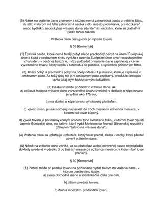 (5) Nárok na vrátenie dane z tovarov a služieb nemá zahraničná osoba z tretieho štátu,
ak štát, v ktorom má táto zahraničná osoba sídlo, miesto podnikania, prevádzkareň
alebo bydlisko, neposkytuje vrátenie dane zdaniteľným osobám, ktoré sú platiteľmi
podľa tohto zákona.
Vrátenie dane cestujúcim pri vývoze tovaru
§ 59 [Komentár]
(1) Fyzická osoba, ktorá nemá trvalý pobyt alebo prechodný pobyt na území Európskej
únie a ktorá v cestovnom styku vyváža z územia Európskej únie tovar neobchodného
charakteru v osobnej batožine, môže požiadať o vrátenie dane zaplatenej v cene
vyvezeného tovaru, ktorý kúpila v tuzemsku od platiteľa, s výnimkou pohonných látok.
(2) Trvalý pobyt a prechodný pobyt na účely odseku 1 je miesto, ktoré je zapísané v
cestovnom pase. Ak taký údaj nie je v cestovnom pase zapísaný, preukáže cestujúci
tento údaj iným hodnoverným dokladom.
(3) Cestujúci môže požiadať o vrátenie dane, ak
a) celková hodnota vrátane dane vyvezeného tovaru uvedená v doklade o kúpe tovaru
je vyššia ako 175 eur,
b) má doklad o kúpe tovaru vyhotovený platiteľom,
c) vývoz tovaru je uskutočnený najneskôr do troch mesiacov od konca mesiaca, v
ktorom bol tovar kúpený,
d) vývoz tovaru je potvrdený colným úradom toho členského štátu, v ktorom tovar opustí
územie Európskej únie, na tlačive, ktoré vydá Ministerstvo financií Slovenskej republiky
(ďalej len "tlačivo na vrátenie dane").
(4) Vrátenie dane sa uplatňuje u platiteľa, ktorý tovar predal, alebo u osoby, ktorú platiteľ
poveril vrátením dane.
(5) Nárok na vrátenie dane zaniká, ak sa platiteľovi alebo poverenej osobe nepredložia
doklady uvedené v odseku 3 do šiestich mesiacov od konca mesiaca, v ktorom bol tovar
predaný.
§ 60 [Komentár]
(1) Platiteľ môže pri predaji tovaru na požiadanie vydať tlačivo na vrátenie dane, v
ktorom uvedie tieto údaje:
a) svoje obchodné meno a identifikačné číslo pre daň,
b) dátum predaja tovaru,
c) druh a množstvo predaného tovaru,

 