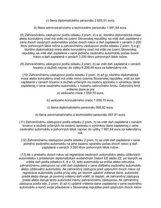 c) člena diplomatického personálu 2 655,51 eura,
d) člena administratívneho a technického personálu 1 991,64 eura.
(8) Zahraničnému zástupcovi podľa odseku 2 písm. d) a e), ktorého diplomatická misia
alebo konzulárny úrad má sídlo na území Slovenskej republiky, sa vráti daň zaplatená v
cene dvoch osobných automobilov počas dvoch rokov a daň zaplatená v cenách 3 200
litrov pohonných látok ročne a zahraničnému zástupcovi podľa odseku 2 písm. f) a g),
ktorého diplomatická misia alebo konzulárny úrad má sídlo na území Slovenskej
republiky, sa vráti daň zaplatená v cene jedného osobného automobilu počas dvoch
rokov a daň zaplatená v cenách 3 200 litrov pohonných látok ročne.
(9) Zahraničnému zástupcovi podľa odseku 2 písm. b) sa vráti daň zaplatená v cenách
tovarov a služieb najviac do výšky 8 298,48 eura za kalendárny rok.
(10) Zahraničnému zástupcovi podľa odseku 2 písm. d) až g), ktorého diplomatická
misia alebo konzulárny úrad má sídlo mimo územia Slovenskej republiky, vráti sa daň
zaplatená v cenách tovarov a služieb určených na osobnú spotrebu s výnimkou dane
zaplatenej v cene osobného automobilu v rozsahu celoročného limitu. Celoročný limit
vrátenia dane je pre
a) vedúceho misie 1 659,70 eura,
b) vedúceho konzulárneho úradu 1 659,70 eura,
c) člena diplomatického personálu 995,82 eura,
d) člena administratívneho a technického personálu 497,91 eura.
(11) Zahraničnému zástupcovi podľa odseku 2 písm. h) sa vráti daň zaplatená v cenách
tovarov a služieb určených na osobnú spotrebu s výnimkou dane zaplatenej v cene
osobného automobilu a pohonných látok najviac do výšky 1 991,64 eura za kalendárny
rok.
(12) Zahraničnému zástupcovi podľa odseku 2 písm. h) sa vráti daň zaplatená v cene
jedného osobného automobilu na jeho osobnú spotrebu počas dvoch rokov a daň
zaplatená v cenách 3 200 litrov pohonných látok ročne.
(13) Ak v priebehu dvoch rokov od registrácie osobných automobilov alebo úžitkových
automobilov s prideleným diplomatickým evidenčným číslom EE alebo ZZ, pri ktorých sa
vrátila daň podľa odsekov 6, 8 a 12, tieto automobily sa zničia alebo odcudzia,
zahraničnému zástupcovi sa vráti daň zaplatená v cene ďalšieho osobného automobilu
alebo úžitkového automobilu. Ak zahraničný zástupca pred uplynutím dvoch rokov od
registrácie automobilu podľa prvej vety, pri ktorom uplatnil vrátenie dane, automobil
predá alebo daruje, je povinný vrátenú daň vrátiť; to neplatí, ak zahraničný zástupca
predá alebo daruje tento automobil inému zahraničnému zástupcovi. Ak zahraničný
zástupca podľa ods. 2 písm. d) až h) uplatnil vrátenie dane zaplatenej v cene osobného
automobilu a končí svoje pôsobenie v Slovenskej republike pred uplynutím dvoch rokov

 