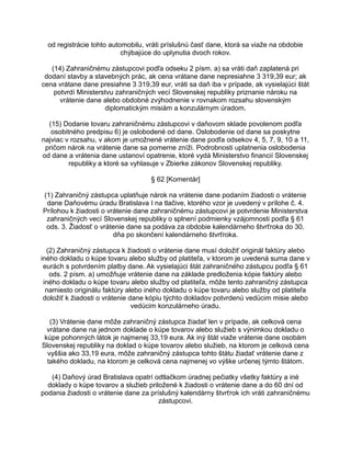od registrácie tohto automobilu, vráti príslušnú časť dane, ktorá sa viaže na obdobie
chýbajúce do uplynutia dvoch rokov.
(14) Zahraničnému zástupcovi podľa odseku 2 písm. a) sa vráti daň zaplatená pri
dodaní stavby a stavebných prác, ak cena vrátane dane nepresiahne 3 319,39 eur; ak
cena vrátane dane presiahne 3 319,39 eur, vráti sa daň iba v prípade, ak vysielajúci štát
potvrdí Ministerstvu zahraničných vecí Slovenskej republiky priznanie nároku na
vrátenie dane alebo obdobné zvýhodnenie v rovnakom rozsahu slovenským
diplomatickým misiám a konzulárnym úradom.
(15) Dodanie tovaru zahraničnému zástupcovi v daňovom sklade povolenom podľa
osobitného predpisu 6) je oslobodené od dane. Oslobodenie od dane sa poskytne
najviac v rozsahu, v akom je umožnené vrátenie dane podľa odsekov 4, 5, 7, 9, 10 a 11,
pričom nárok na vrátenie dane sa pomerne zníži. Podrobnosti uplatnenia oslobodenia
od dane a vrátenia dane ustanoví opatrenie, ktoré vydá Ministerstvo financií Slovenskej
republiky a ktoré sa vyhlasuje v Zbierke zákonov Slovenskej republiky.
§ 62 [Komentár]
(1) Zahraničný zástupca uplatňuje nárok na vrátenie dane podaním žiadosti o vrátenie
dane Daňovému úradu Bratislava I na tlačive, ktorého vzor je uvedený v prílohe č. 4.
Prílohou k žiadosti o vrátenie dane zahraničnému zástupcovi je potvrdenie Ministerstva
zahraničných vecí Slovenskej republiky o splnení podmienky vzájomnosti podľa § 61
ods. 3. Žiadosť o vrátenie dane sa podáva za obdobie kalendárneho štvrťroka do 30.
dňa po skončení kalendárneho štvrťroka.
(2) Zahraničný zástupca k žiadosti o vrátenie dane musí doložiť originál faktúry alebo
iného dokladu o kúpe tovaru alebo služby od platiteľa, v ktorom je uvedená suma dane v
eurách s potvrdením platby dane. Ak vysielajúci štát zahraničného zástupcu podľa § 61
ods. 2 písm. a) umožňuje vrátenie dane na základe predloženia kópie faktúry alebo
iného dokladu o kúpe tovaru alebo služby od platiteľa, môže tento zahraničný zástupca
namiesto originálu faktúry alebo iného dokladu o kúpe tovaru alebo služby od platiteľa
doložiť k žiadosti o vrátenie dane kópiu týchto dokladov potvrdenú vedúcim misie alebo
vedúcim konzulárneho úradu.
(3) Vrátenie dane môže zahraničný zástupca žiadať len v prípade, ak celková cena
vrátane dane na jednom doklade o kúpe tovarov alebo služieb s výnimkou dokladu o
kúpe pohonných látok je najmenej 33,19 eura. Ak iný štát viaže vrátenie dane osobám
Slovenskej republiky na doklad o kúpe tovarov alebo služieb, na ktorom je celková cena
vyššia ako 33,19 eura, môže zahraničný zástupca tohto štátu žiadať vrátenie dane z
takého dokladu, na ktorom je celková cena najmenej vo výške určenej týmto štátom.
(4) Daňový úrad Bratislava opatrí odtlačkom úradnej pečiatky všetky faktúry a iné
doklady o kúpe tovarov a služieb priložené k žiadosti o vrátenie dane a do 60 dní od
podania žiadosti o vrátenie dane za príslušný kalendárny štvrťrok ich vráti zahraničnému
zástupcovi.

 