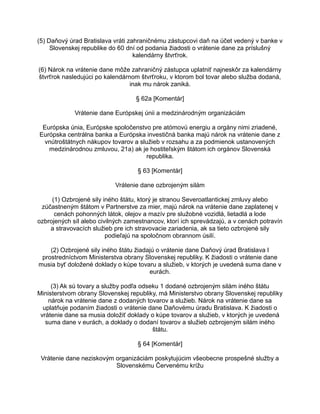 (5) Daňový úrad Bratislava vráti zahraničnému zástupcovi daň na účet vedený v banke v
Slovenskej republike do 60 dní od podania žiadosti o vrátenie dane za príslušný
kalendárny štvrťrok.
(6) Nárok na vrátenie dane môže zahraničný zástupca uplatniť najneskôr za kalendárny
štvrťrok nasledujúci po kalendárnom štvrťroku, v ktorom bol tovar alebo služba dodaná,
inak mu nárok zaniká.
§ 62a [Komentár]
Vrátenie dane Európskej únii a medzinárodným organizáciám
Európska únia, Európske spoločenstvo pre atómovú energiu a orgány nimi zriadené,
Európska centrálna banka a Európska investičná banka majú nárok na vrátenie dane z
vnútroštátnych nákupov tovarov a služieb v rozsahu a za podmienok ustanovených
medzinárodnou zmluvou, 21a) ak je hostiteľským štátom ich orgánov Slovenská
republika.
§ 63 [Komentár]
Vrátenie dane ozbrojeným silám
(1) Ozbrojené sily iného štátu, ktorý je stranou Severoatlantickej zmluvy alebo
zúčastneným štátom v Partnerstve za mier, majú nárok na vrátenie dane zaplatenej v
cenách pohonných látok, olejov a mazív pre služobné vozidlá, lietadlá a lode
ozbrojených síl alebo civilných zamestnancov, ktorí ich sprevádzajú, a v cenách potravín
a stravovacích služieb pre ich stravovacie zariadenia, ak sa tieto ozbrojené sily
podieľajú na spoločnom obrannom úsilí.
(2) Ozbrojené sily iného štátu žiadajú o vrátenie dane Daňový úrad Bratislava I
prostredníctvom Ministerstva obrany Slovenskej republiky. K žiadosti o vrátenie dane
musia byť doložené doklady o kúpe tovaru a služieb, v ktorých je uvedená suma dane v
eurách.
(3) Ak sú tovary a služby podľa odseku 1 dodané ozbrojeným silám iného štátu
Ministerstvom obrany Slovenskej republiky, má Ministerstvo obrany Slovenskej republiky
nárok na vrátenie dane z dodaných tovarov a služieb. Nárok na vrátenie dane sa
uplatňuje podaním žiadosti o vrátenie dane Daňovému úradu Bratislava. K žiadosti o
vrátenie dane sa musia doložiť doklady o kúpe tovarov a služieb, v ktorých je uvedená
suma dane v eurách, a doklady o dodaní tovarov a služieb ozbrojeným silám iného
štátu.
§ 64 [Komentár]
Vrátenie dane neziskovým organizáciám poskytujúcim všeobecne prospešné služby a
Slovenskému Červenému krížu

 