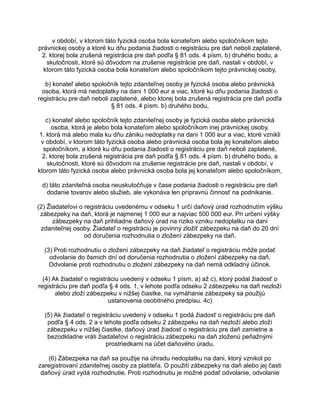 v období, v ktorom táto fyzická osoba bola konateľom alebo spoločníkom tejto
právnickej osoby a ktoré ku dňu podania žiadosti o registráciu pre daň neboli zaplatené,
2. ktorej bola zrušená registrácia pre daň podľa § 81 ods. 4 písm. b) druhého bodu, a
skutočnosti, ktoré sú dôvodom na zrušenie registrácie pre daň, nastali v období, v
ktorom táto fyzická osoba bola konateľom alebo spoločníkom tejto právnickej osoby,
b) konateľ alebo spoločník tejto zdaniteľnej osoby je fyzická osoba alebo právnická
osoba, ktorá má nedoplatky na dani 1 000 eur a viac, ktoré ku dňu podania žiadosti o
registráciu pre daň neboli zaplatené, alebo ktorej bola zrušená registrácia pre daň podľa
§ 81 ods. 4 písm. b) druhého bodu,
c) konateľ alebo spoločník tejto zdaniteľnej osoby je fyzická osoba alebo právnická
osoba, ktorá je alebo bola konateľom alebo spoločníkom inej právnickej osoby,
1. ktorá má alebo mala ku dňu zániku nedoplatky na dani 1 000 eur a viac, ktoré vznikli
v období, v ktorom táto fyzická osoba alebo právnická osoba bola jej konateľom alebo
spoločníkom, a ktoré ku dňu podania žiadosti o registráciu pre daň neboli zaplatené,
2. ktorej bola zrušená registrácia pre daň podľa § 81 ods. 4 písm. b) druhého bodu, a
skutočnosti, ktoré sú dôvodom na zrušenie registrácie pre daň, nastali v období, v
ktorom táto fyzická osoba alebo právnická osoba bola jej konateľom alebo spoločníkom,
d) táto zdaniteľná osoba neuskutočňuje v čase podania žiadosti o registráciu pre daň
dodanie tovarov alebo služieb, ale vykonáva len prípravnú činnosť na podnikanie.
(2) Žiadateľovi o registráciu uvedenému v odseku 1 určí daňový úrad rozhodnutím výšku
zábezpeky na daň, ktorá je najmenej 1 000 eur a najviac 500 000 eur. Pri určení výšky
zábezpeky na daň prihliadne daňový úrad na riziko vzniku nedoplatku na dani
zdaniteľnej osoby. Žiadateľ o registráciu je povinný zložiť zábezpeku na daň do 20 dní
od doručenia rozhodnutia o zložení zábezpeky na daň.
(3) Proti rozhodnutiu o zložení zábezpeky na daň žiadateľ o registráciu môže podať
odvolanie do ôsmich dní od doručenia rozhodnutia o zložení zábezpeky na daň.
Odvolanie proti rozhodnutiu o zložení zábezpeky na daň nemá odkladný účinok.
(4) Ak žiadateľ o registráciu uvedený v odseku 1 písm. a) až c), ktorý podal žiadosť o
registráciu pre daň podľa § 4 ods. 1, v lehote podľa odseku 2 zábezpeku na daň nezloží
alebo zloží zábezpeku v nižšej čiastke, na vymáhanie zábezpeky sa použijú
ustanovenia osobitného predpisu. 4c)
(5) Ak žiadateľ o registráciu uvedený v odseku 1 podá žiadosť o registráciu pre daň
podľa § 4 ods. 2 a v lehote podľa odseku 2 zábezpeku na daň nezloží alebo zloží
zábezpeku v nižšej čiastke, daňový úrad žiadosť o registráciu pre daň zamietne a
bezodkladne vráti žiadateľovi o registráciu zábezpeku na daň zloženú peňažnými
prostriedkami na účet daňového úradu.
(6) Zábezpeka na daň sa použije na úhradu nedoplatku na dani, ktorý vznikol po
zaregistrovaní zdaniteľnej osoby za platiteľa. O použití zábezpeky na daň alebo jej časti
daňový úrad vydá rozhodnutie. Proti rozhodnutiu je možné podať odvolanie, odvolanie

 