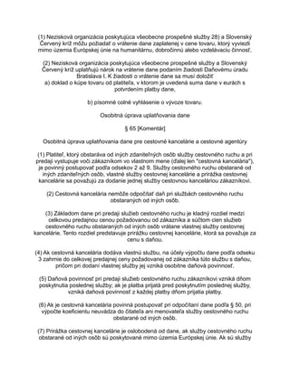 (1) Nezisková organizácia poskytujúca všeobecne prospešné služby 28) a Slovenský
Červený kríž môžu požiadať o vrátenie dane zaplatenej v cene tovaru, ktorý vyviezli
mimo územia Európskej únie na humanitárnu, dobročinnú alebo vzdelávaciu činnosť.
(2) Nezisková organizácia poskytujúca všeobecne prospešné služby a Slovenský
Červený kríž uplatňujú nárok na vrátenie dane podaním žiadosti Daňovému úradu
Bratislava I. K žiadosti o vrátenie dane sa musí doložiť
a) doklad o kúpe tovaru od platiteľa, v ktorom je uvedená suma dane v eurách s
potvrdením platby dane,
b) písomné colné vyhlásenie o vývoze tovaru.
Osobitná úprava uplatňovania dane
§ 65 [Komentár]
Osobitná úprava uplatňovania dane pre cestovné kancelárie a cestovné agentúry
(1) Platiteľ, ktorý obstaráva od iných zdaniteľných osôb služby cestovného ruchu a pri
predaji vystupuje voči zákazníkom vo vlastnom mene (ďalej len "cestovná kancelária"),
je povinný postupovať podľa odsekov 2 až 9. Služby cestovného ruchu obstarané od
iných zdaniteľných osôb, vlastné služby cestovnej kancelárie a prirážka cestovnej
kancelárie sa považujú za dodanie jednej služby cestovnou kanceláriou zákazníkovi.
(2) Cestovná kancelária nemôže odpočítať daň pri službách cestovného ruchu
obstaraných od iných osôb.
(3) Základom dane pri predaji služieb cestovného ruchu je kladný rozdiel medzi
celkovou predajnou cenou požadovanou od zákazníka a súčtom cien služieb
cestovného ruchu obstaraných od iných osôb vrátane vlastnej služby cestovnej
kancelárie. Tento rozdiel predstavuje prirážku cestovnej kancelárie, ktorá sa považuje za
cenu s daňou.
(4) Ak cestovná kancelária dodáva vlastnú službu, na účely výpočtu dane podľa odseku
3 zahrnie do celkovej predajnej ceny požadovanej od zákazníka túto službu s daňou,
pričom pri dodaní vlastnej služby jej vzniká osobitne daňová povinnosť.
(5) Daňová povinnosť pri predaji služieb cestovného ruchu zákazníkovi vzniká dňom
poskytnutia poslednej služby; ak je platba prijatá pred poskytnutím poslednej služby,
vzniká daňová povinnosť z každej platby dňom prijatia platby.
(6) Ak je cestovná kancelária povinná postupovať pri odpočítaní dane podľa § 50, pri
výpočte koeficientu neuvádza do čitateľa ani menovateľa služby cestovného ruchu
obstarané od iných osôb.
(7) Prirážka cestovnej kancelárie je oslobodená od dane, ak služby cestovného ruchu
obstarané od iných osôb sú poskytované mimo územia Európskej únie. Ak sú služby

 