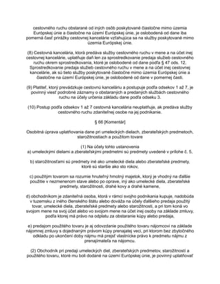 cestovného ruchu obstarané od iných osôb poskytované čiastočne mimo územia
Európskej únie a čiastočne na území Európskej únie, je oslobodená od dane iba
pomerná časť prirážky cestovnej kancelárie vzťahujúca sa na služby poskytované mimo
územia Európskej únie.
(8) Cestovná kancelária, ktorá predáva služby cestovného ruchu v mene a na účet inej
cestovnej kancelárie, uplatňuje daň len za sprostredkovanie predaja služieb cestovného
ruchu okrem sprostredkovania, ktoré je oslobodené od dane podľa § 47 ods. 12.
Sprostredkovanie predaja služieb cestovného ruchu v mene a na účet inej cestovnej
kancelárie, ak sú tieto služby poskytované čiastočne mimo územia Európskej únie a
čiastočne na území Európskej únie, je oslobodené od dane v pomernej časti.
(9) Platiteľ, ktorý prevádzkuje cestovnú kanceláriu a postupuje podľa odsekov 1 až 7, je
povinný viesť podrobné záznamy o obstaraných a predaných službách cestovného
ruchu na účely určenia základu dane podľa odseku 3.
(10) Postup podľa odsekov 1 až 7 cestovná kancelária neuplatňuje, ak predáva služby
cestovného ruchu zdaniteľnej osobe na jej podnikanie.
§ 66 [Komentár]
Osobitná úprava uplatňovania dane pri umeleckých dielach, zberateľských predmetoch,
starožitnostiach a použitom tovare
(1) Na účely tohto ustanovenia
a) umeleckými dielami a zberateľskými predmetmi sú predmety uvedené v prílohe č. 5,
b) starožitnosťami sú predmety iné ako umelecké diela alebo zberateľské predmety,
ktoré sú staršie ako sto rokov,
c) použitým tovarom sa rozumie hnuteľný hmotný majetok, ktorý je vhodný na ďalšie
použitie v nezmenenom stave alebo po oprave, iný ako umelecké diela, zberateľské
predmety, starožitnosti, drahé kovy a drahé kamene,
d) obchodníkom je zdaniteľná osoba, ktorá v rámci svojho podnikania kupuje, nadobúda
v tuzemsku z iného členského štátu alebo dováža na účely ďalšieho predaja použitý
tovar, umelecké diela, zberateľské predmety alebo starožitnosti, a pri tom koná vo
svojom mene na svoj účet alebo vo svojom mene na účet inej osoby na základe zmluvy,
podľa ktorej má právo na odplatu za obstaranie kúpy alebo predaja,
e) predajom použitého tovaru je aj odovzdanie použitého tovaru nájomcovi na základe
nájomnej zmluvy s dojednaným právom kúpy prenajatej veci, pri ktorom bez zbytočného
odkladu po ukončení doby nájmu má prejsť vlastnícke právo k predmetu nájmu z
prenajímateľa na nájomcu.
(2) Obchodník pri predaji umeleckých diel, zberateľských predmetov, starožitností a
použitého tovaru, ktoré mu boli dodané na území Európskej únie, je povinný uplatňovať

 
