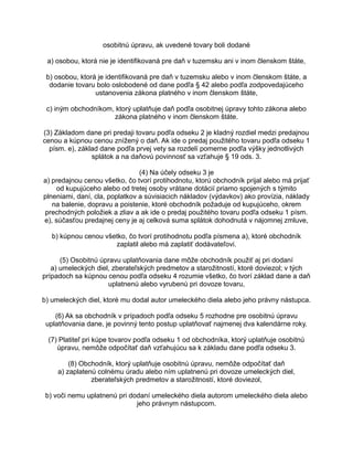 osobitnú úpravu, ak uvedené tovary boli dodané
a) osobou, ktorá nie je identifikovaná pre daň v tuzemsku ani v inom členskom štáte,
b) osobou, ktorá je identifikovaná pre daň v tuzemsku alebo v inom členskom štáte, a
dodanie tovaru bolo oslobodené od dane podľa § 42 alebo podľa zodpovedajúceho
ustanovenia zákona platného v inom členskom štáte,
c) iným obchodníkom, ktorý uplatňuje daň podľa osobitnej úpravy tohto zákona alebo
zákona platného v inom členskom štáte.
(3) Základom dane pri predaji tovaru podľa odseku 2 je kladný rozdiel medzi predajnou
cenou a kúpnou cenou znížený o daň. Ak ide o predaj použitého tovaru podľa odseku 1
písm. e), základ dane podľa prvej vety sa rozdelí pomerne podľa výšky jednotlivých
splátok a na daňovú povinnosť sa vzťahuje § 19 ods. 3.
(4) Na účely odseku 3 je
a) predajnou cenou všetko, čo tvorí protihodnotu, ktorú obchodník prijal alebo má prijať
od kupujúceho alebo od tretej osoby vrátane dotácií priamo spojených s týmito
plneniami, daní, cla, poplatkov a súvisiacich nákladov (výdavkov) ako provízia, náklady
na balenie, dopravu a poistenie, ktoré obchodník požaduje od kupujúceho, okrem
prechodných položiek a zliav a ak ide o predaj použitého tovaru podľa odseku 1 písm.
e), súčasťou predajnej ceny je aj celková suma splátok dohodnutá v nájomnej zmluve,
b) kúpnou cenou všetko, čo tvorí protihodnotu podľa písmena a), ktoré obchodník
zaplatil alebo má zaplatiť dodávateľovi.
(5) Osobitnú úpravu uplatňovania dane môže obchodník použiť aj pri dodaní
a) umeleckých diel, zberateľských predmetov a starožitností, ktoré doviezol; v tých
prípadoch sa kúpnou cenou podľa odseku 4 rozumie všetko, čo tvorí základ dane a daň
uplatnenú alebo vyrubenú pri dovoze tovaru,
b) umeleckých diel, ktoré mu dodal autor umeleckého diela alebo jeho právny nástupca.
(6) Ak sa obchodník v prípadoch podľa odseku 5 rozhodne pre osobitnú úpravu
uplatňovania dane, je povinný tento postup uplatňovať najmenej dva kalendárne roky.
(7) Platiteľ pri kúpe tovarov podľa odseku 1 od obchodníka, ktorý uplatňuje osobitnú
úpravu, nemôže odpočítať daň vzťahujúcu sa k základu dane podľa odseku 3.
(8) Obchodník, ktorý uplatňuje osobitnú úpravu, nemôže odpočítať daň
a) zaplatenú colnému úradu alebo ním uplatnenú pri dovoze umeleckých diel,
zberateľských predmetov a starožitností, ktoré doviezol,
b) voči nemu uplatnenú pri dodaní umeleckého diela autorom umeleckého diela alebo
jeho právnym nástupcom.

 