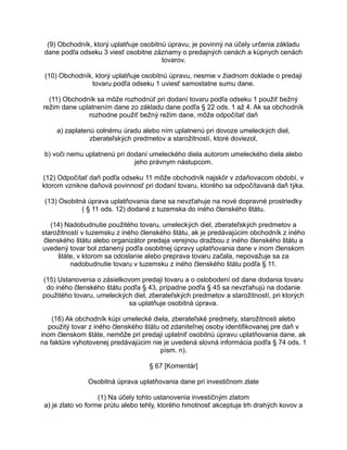 (9) Obchodník, ktorý uplatňuje osobitnú úpravu, je povinný na účely určenia základu
dane podľa odseku 3 viesť osobitne záznamy o predajných cenách a kúpnych cenách
tovarov.
(10) Obchodník, ktorý uplatňuje osobitnú úpravu, nesmie v žiadnom doklade o predaji
tovaru podľa odseku 1 uviesť samostatne sumu dane.
(11) Obchodník sa môže rozhodnúť pri dodaní tovaru podľa odseku 1 použiť bežný
režim dane uplatnením dane zo základu dane podľa § 22 ods. 1 až 4. Ak sa obchodník
rozhodne použiť bežný režim dane, môže odpočítať daň
a) zaplatenú colnému úradu alebo ním uplatnenú pri dovoze umeleckých diel,
zberateľských predmetov a starožitností, ktoré doviezol,
b) voči nemu uplatnenú pri dodaní umeleckého diela autorom umeleckého diela alebo
jeho právnym nástupcom.
(12) Odpočítať daň podľa odseku 11 môže obchodník najskôr v zdaňovacom období, v
ktorom vznikne daňová povinnosť pri dodaní tovaru, ktorého sa odpočítavaná daň týka.
(13) Osobitná úprava uplatňovania dane sa nevzťahuje na nové dopravné prostriedky
( § 11 ods. 12) dodané z tuzemska do iného členského štátu.
(14) Nadobudnutie použitého tovaru, umeleckých diel, zberateľských predmetov a
starožitností v tuzemsku z iného členského štátu, ak je predávajúcim obchodník z iného
členského štátu alebo organizátor predaja verejnou dražbou z iného členského štátu a
uvedený tovar bol zdanený podľa osobitnej úpravy uplatňovania dane v inom členskom
štáte, v ktorom sa odoslanie alebo preprava tovaru začala, nepovažuje sa za
nadobudnutie tovaru v tuzemsku z iného členského štátu podľa § 11.
(15) Ustanovenia o zásielkovom predaji tovaru a o oslobodení od dane dodania tovaru
do iného členského štátu podľa § 43, prípadne podľa § 45 sa nevzťahujú na dodanie
použitého tovaru, umeleckých diel, zberateľských predmetov a starožitností, pri ktorých
sa uplatňuje osobitná úprava.
(16) Ak obchodník kúpi umelecké diela, zberateľské predmety, starožitnosti alebo
použitý tovar z iného členského štátu od zdaniteľnej osoby identifikovanej pre daň v
inom členskom štáte, nemôže pri predaji uplatniť osobitnú úpravu uplatňovania dane, ak
na faktúre vyhotovenej predávajúcim nie je uvedená slovná informácia podľa § 74 ods. 1
písm. n).
§ 67 [Komentár]
Osobitná úprava uplatňovania dane pri investičnom zlate
(1) Na účely tohto ustanovenia investičným zlatom
a) je zlato vo forme prútu alebo tehly, ktorého hmotnosť akceptuje trh drahých kovov a

 