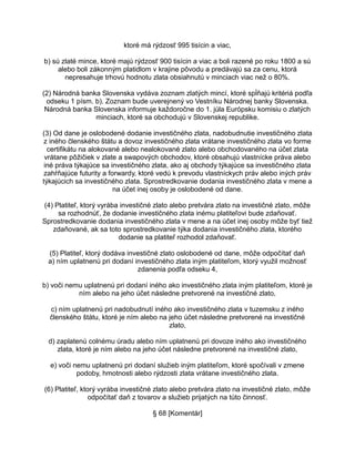 ktoré má rýdzosť 995 tisícin a viac,
b) sú zlaté mince, ktoré majú rýdzosť 900 tisícin a viac a boli razené po roku 1800 a sú
alebo boli zákonným platidlom v krajine pôvodu a predávajú sa za cenu, ktorá
nepresahuje trhovú hodnotu zlata obsiahnutú v minciach viac než o 80%.
(2) Národná banka Slovenska vydáva zoznam zlatých mincí, ktoré spĺňajú kritériá podľa
odseku 1 písm. b). Zoznam bude uverejnený vo Vestníku Národnej banky Slovenska.
Národná banka Slovenska informuje každoročne do 1. júla Európsku komisiu o zlatých
minciach, ktoré sa obchodujú v Slovenskej republike.
(3) Od dane je oslobodené dodanie investičného zlata, nadobudnutie investičného zlata
z iného členského štátu a dovoz investičného zlata vrátane investičného zlata vo forme
certifikátu na alokované alebo nealokované zlato alebo obchodovaného na účet zlata
vrátane pôžičiek v zlate a swapových obchodov, ktoré obsahujú vlastnícke práva alebo
iné práva týkajúce sa investičného zlata, ako aj obchody týkajúce sa investičného zlata
zahŕňajúce futurity a forwardy, ktoré vedú k prevodu vlastníckych práv alebo iných práv
týkajúcich sa investičného zlata. Sprostredkovanie dodania investičného zlata v mene a
na účet inej osoby je oslobodené od dane.
(4) Platiteľ, ktorý vyrába investičné zlato alebo pretvára zlato na investičné zlato, môže
sa rozhodnúť, že dodanie investičného zlata inému platiteľovi bude zdaňovať.
Sprostredkovanie dodania investičného zlata v mene a na účet inej osoby môže byť tiež
zdaňované, ak sa toto sprostredkovanie týka dodania investičného zlata, ktorého
dodanie sa platiteľ rozhodol zdaňovať.
(5) Platiteľ, ktorý dodáva investičné zlato oslobodené od dane, môže odpočítať daň
a) ním uplatnenú pri dodaní investičného zlata iným platiteľom, ktorý využil možnosť
zdanenia podľa odseku 4,
b) voči nemu uplatnenú pri dodaní iného ako investičného zlata iným platiteľom, ktoré je
ním alebo na jeho účet následne pretvorené na investičné zlato,
c) ním uplatnenú pri nadobudnutí iného ako investičného zlata v tuzemsku z iného
členského štátu, ktoré je ním alebo na jeho účet následne pretvorené na investičné
zlato,
d) zaplatenú colnému úradu alebo ním uplatnenú pri dovoze iného ako investičného
zlata, ktoré je ním alebo na jeho účet následne pretvorené na investičné zlato,
e) voči nemu uplatnenú pri dodaní služieb iným platiteľom, ktoré spočívali v zmene
podoby, hmotnosti alebo rýdzosti zlata vrátane investičného zlata.
(6) Platiteľ, ktorý vyrába investičné zlato alebo pretvára zlato na investičné zlato, môže
odpočítať daň z tovarov a služieb prijatých na túto činnosť.
§ 68 [Komentár]

 