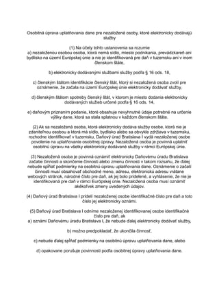Osobitná úprava uplatňovania dane pre nezaložené osoby, ktoré elektronicky dodávajú
služby
(1) Na účely tohto ustanovenia sa rozumie
a) nezaloženou osobou osoba, ktorá nemá sídlo, miesto podnikania, prevádzkareň ani
bydlisko na území Európskej únie a nie je identifikovaná pre daň v tuzemsku ani v inom
členskom štáte,
b) elektronicky dodávanými službami služby podľa § 16 ods. 18,
c) členským štátom identifikácie členský štát, ktorý si nezaložená osoba zvolí pre
oznámenie, že začala na území Európskej únie elektronicky dodávať služby,
d) členským štátom spotreby členský štát, v ktorom je miesto dodania elektronicky
dodávaných služieb určené podľa § 16 ods. 14,
e) daňovým priznaním podanie, ktoré obsahuje nevyhnutné údaje potrebné na určenie
výšky dane, ktorá sa stala splatnou v každom členskom štáte.
(2) Ak sa nezaložená osoba, ktorá elektronicky dodáva služby osobe, ktorá nie je
zdaniteľnou osobou a ktorá má sídlo, bydlisko alebo sa obvykle zdržiava v tuzemsku,
rozhodne identifikovať v tuzemsku, Daňový úrad Bratislava I vydá nezaloženej osobe
povolenie na uplatňovanie osobitnej úpravy. Nezaložená osoba je povinná uplatniť
osobitnú úpravu na všetky elektronicky dodávané služby v rámci Európskej únie.
(3) Nezaložená osoba je povinná oznámiť elektronicky Daňovému úradu Bratislava
začatie činnosti a skončenie činnosti alebo zmenu činnosti v takom rozsahu, že ďalej
nebude spĺňať podmienky na osobitnú úpravu uplatňovania dane. Oznámenie o začatí
činnosti musí obsahovať obchodné meno, adresu, elektronickú adresu vrátane
webových stránok, národné číslo pre daň, ak jej bolo pridelené, a vyhlásenie, že nie je
identifikovaná pre daň v rámci Európskej únie. Nezaložená osoba musí oznámiť
akékoľvek zmeny uvedených údajov.
(4) Daňový úrad Bratislava I pridelí nezaloženej osobe identifikačné číslo pre daň a toto
číslo jej elektronicky oznámi.
(5) Daňový úrad Bratislava I odníme nezaloženej identifikovanej osobe identifikačné
číslo pre daň, ak
a) oznámi Daňovému úradu Bratislava I, že nebude ďalej elektronicky dodávať služby,
b) možno predpokladať, že ukončila činnosť,
c) nebude ďalej spĺňať podmienky na osobitnú úpravu uplatňovania dane, alebo
d) opakovane porušuje povinnosti podľa osobitnej úpravy uplatňovania dane.

 