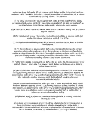 registrovaná pre daň podľa § 7, sú povinné platiť daň pri službe dodanej zahraničnou
osobou z iného členského štátu alebo zahraničnou osobou z tretieho štátu, ak je miesto
dodania služby podľa § 15 ods. 1 v tuzemsku.
(4) Na účely určenia osoby povinnej platiť daň podľa § 69 sa za zahraničnú osobu
považuje aj taká osoba, ktorá má v tuzemsku prevádzkareň, ale táto prevádzkareň sa
nezúčastňuje na dodaní tovaru alebo služby v tuzemsku touto osobou.
(5) Každá osoba, ktorá uvedie vo faktúre alebo v inom doklade o predaji daň, je povinná
zaplatiť túto daň.
(6) Pri nadobudnutí tovaru v tuzemsku z iného členského štátu je povinná platiť daň
osoba, ktorá tovar nadobudne podľa § 11 a § 11a.
(7) Pri trojstrannom obchode podľa § 45 je povinná platiť daň osoba, ktorá je druhým
odberateľom.
(8) Pri dovoze tovaru je povinná platiť daň osoba, ktorá je dlžníkom podľa colných
predpisov, alebo príjemca tovaru, ak pri dovoze tovaru je dlžníkom podľa colných
predpisov zahraničná osoba, ktorá je držiteľom jednotného povolenia podľa osobitného
predpisu 28a) vydaného colným orgánom iného členského štátu, a tento dlžník
nepoužije dovezený tovar na účely svojho podnikania.
(9) Platiteľ alebo osoba registrovaná pre daň podľa § 7 alebo 7a, ktorej je dodaný tovar
podľa § 13 ods. 1 písm. e) a f), je povinný platiť daň pri tomto tovare, ak je dodaný
zahraničnou osobou.
(10) Pri dodaní zlata vo forme suroviny alebo polotovaru o rýdzosti 325 tisícin alebo
vyššej je povinný platiť daň z tohto tovaru platiteľ, ktorému je takéto zlato dodané. Ak
dodanie zlata podľa prvej vety sprostredkuje sprostredkovateľ, ktorý koná v mene a na
účet inej osoby, osobou povinnou platiť daň je platiteľ, ktorý je príjemcom
sprostredkovateľskej služby.
(11) Pri dodaní investičného zlata podľa § 67 ods. 1 písm. a) platiteľom, ktorý využil
možnosť zdanenia podľa § 67 ods. 4, je povinný platiť daň platiteľ, ktorému je takéto
zlato dodané. Ak dodanie zlata podľa prvej vety sprostredkuje sprostredkovateľ, ktorý
koná v mene a na účet inej osoby, osobou povinnou platiť daň je platiteľ, ktorý je
príjemcom sprostredkovateľskej služby.
(12) Platiteľ, ktorý je príjemcom plnenia od iného platiteľa, je povinný platiť daň
vzťahujúcu sa na
a) dodanie kovového odpadu a kovového šrotu v tuzemsku; kovovým odpadom a
kovovým šrotom sa rozumie kovový odpad a kovový šrot z výroby alebo z
mechanického opracovania kovov a kovové predmety ďalej už nepoužiteľné vzhľadom
na ich zlomenie, rozrezanie, opotrebenie alebo z podobných dôvodov,

 