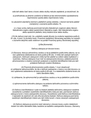 celá daň alebo časť dane z tovaru alebo služby nebude zaplatená, je skutočnosť, že
a) protihodnota za plnenie uvedená na faktúre je bez ekonomického opodstatnenia
neprimerane vysoká alebo neprimerane nízka,
b) uskutočnil zdaniteľný obchod s platiteľom počas obdobia, v ktorom bol tento platiteľ
zverejnený v zozname podľa odseku 15,
c) v čase vzniku daňovej povinnosti bol jeho štatutárnym orgánom alebo členom
štatutárneho orgánu alebo spoločníkom štatutárny orgán, člen štatutárneho orgánu
alebo spoločník platiteľa, ktorý dodáva tovar alebo službu.
(15) Ak daňový úrad zistí, že u platiteľa nastali dôvody na zrušenie registrácie podľa §
81 ods. 4 písm. b) druhého bodu, Finančné riaditeľstvo Slovenskej republiky ho zverejní
v zozname takýchto osôb vedenom na portáli Finančnej správy Slovenskej republiky.
§ 69a [Komentár]
Daňový zástupca pri dovoze tovaru
(1) Dovozca, ktorý je zahraničnou osobou a nie je platiteľom podľa tohto zákona, sa vo
veci uplatnenia oslobodenia od dane podľa § 48 ods. 3 môže dať zastúpiť daňovým
zástupcom. Daňovým zástupcom môže byť len platiteľ so sídlom alebo bydliskom v
tuzemsku. Daňový zástupca musí mať na zastupovanie dovozcu udelené písomné
plnomocenstvo s úradne overeným podpisom a osobitné identifikačné číslo pre daň
pridelené Daňovým úradom Bratislava.
(2) Písomné plnomocenstvo podľa odseku 1 musí obsahovať
a) vyhlásenie splnomocniteľa, že ide o daňové zastúpenie v mene a na účet dovozcu vo
veci uplatnenia oslobodenia od dane podľa § 48 ods. 3 a následného dodania tovaru do
iného členského štátu,
b) vyhlásenie, že splnomocniteľ je zahraničnou osobou a nie je platiteľom podľa tohto
zákona,
c) splnomocnenie daňového zástupcu na podanie daňového priznania a súhrnného
výkazu.
(3) Daňový úrad Bratislava I vydá na žiadosť platiteľa daňovému zástupcovi osobitné
osvedčenie o pridelení osobitného identifikačného čísla pre daň, pod ktorým daňový
zástupca koná v mene zastúpeného dovozcu. Osvedčenie vydá Daňový úrad Bratislava
I najneskôr do siedmich dní odo dňa doručenia žiadosti. Daňový zástupca pod týmto
osobitným identifikačným číslom pre daň môže konať v mene viacerých zastúpených
dovozcov.
(4) Daňový zástupca je povinný viesť záznamy o dovoze tovaru a jeho následnom
dodaní do iného členského štátu osobitne za každého zastúpeného dovozcu. Záznamy

 