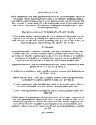 nemá odkladný účinok.
(7) Ak zábezpeka na daň alebo jej časť nebola použitá na úhradu nedoplatku na dani do
12 mesiacov odo dňa zloženia zábezpeky, daňový úrad peňažnú zábezpeku alebo jej
časť zloženú peňažnými prostriedkami na účet daňového úradu vráti do 30 dní odo dňa,
kedy uplynulo 12 mesiacov odo dňa zloženia zábezpeky na daň. Pritom správca dane
pred vrátením zábezpeky na daň daňovému subjektu primerane uplatní postup podľa
osobitného predpisu 4d).
(8) Zo zloženej zábezpeky na daň platiteľ nemá nárok na úroky.
(9) Osoba, ktorá sa stala platiteľom podľa § 4 ods. 4, alebo osoba, ktorej bola zmenená
registrácia pre daň podľa § 5 alebo § 6 na registráciu pre daň podľa § 4, je povinná
zložiť zábezpeku na daň, ak sú splnené podmienky podľa § 4c ods. 1 písm. a) až c). Na
zloženie zábezpeky sa primerane použijú odseky 1 až 4 a 6 až 8.
§ 5 [Komentár]
(1) Zdaniteľná osoba, ktorá nemá v tuzemsku sídlo, miesto podnikania, prevádzkareň,
bydlisko alebo sa v tuzemsku obvykle nezdržiava (ďalej len "zahraničná osoba"), je
povinná podať žiadosť o registráciu pre daň Daňovému úradu Bratislava pred začatím
vykonávania činnosti, ktorá je predmetom dane okrem dovozu tovaru. Žiadosť o
registráciu pre daň nie je povinná podať zahraničná osoba, ak dodáva len
a) prepravné služby a s nimi súvisiace doplnkové služby, ktoré sú oslobodené od dane
podľa § 47 ods. 6, 8, 10 a 12 a § 48 ods. 8,
b) služby a tovar s inštaláciou alebo montážou a osobou povinnou platiť daň je príjemca
( § 69 ods. 2 až 4),
c) tovar podľa § 13 ods. 1 písm. e) a f) a osobou povinnou platiť daň je platiteľ alebo
osoba registrovaná pre daň podľa § 7 alebo § 7a ( § 69 ods. 9),
d) tovar z tuzemska do iného členského štátu, ktorý bol dovezený z tretieho štátu, a
zahraničná osoba bola zastúpená daňovým zástupcom podľa § 69a, alebo
e) tovar v rámci trojstranného obchodu podľa § 45, na ktorom je zúčastnená ako prvý
odberateľ.
(2) Daňový úrad Bratislava je povinný zahraničnú osobu podľa odseku 1 registrovať pre
daň, vydať jej osvedčenie o registrácii pre daň a prideliť jej identifikačné číslo pre daň
bezodkladne, najneskôr do siedmich dní odo dňa doručenia žiadosti o registráciu pre
daň. Dňom uvedeným v osvedčení o registrácii pre daň sa zahraničná osoba stáva
platiteľom; tento deň nesmie byť neskorší ako 31. deň po doručení žiadosti o registráciu
pre daň.
§ 6 [Komentár]

 