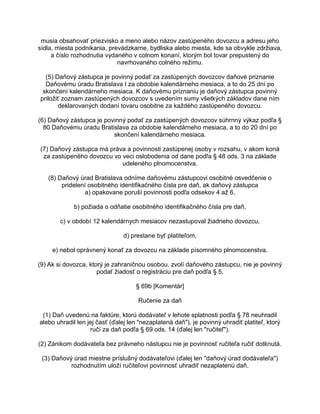 musia obsahovať priezvisko a meno alebo názov zastúpeného dovozcu a adresu jeho
sídla, miesta podnikania, prevádzkarne, bydliska alebo miesta, kde sa obvykle zdržiava,
a číslo rozhodnutia vydaného v colnom konaní, ktorým bol tovar prepustený do
navrhovaného colného režimu.
(5) Daňový zástupca je povinný podať za zastúpených dovozcov daňové priznanie
Daňovému úradu Bratislava I za obdobie kalendárneho mesiaca, a to do 25 dní po
skončení kalendárneho mesiaca. K daňovému priznaniu je daňový zástupca povinný
priložiť zoznam zastúpených dovozcov s uvedením sumy všetkých základov dane ním
deklarovaných dodaní tovaru osobitne za každého zastúpeného dovozcu.
(6) Daňový zástupca je povinný podať za zastúpených dovozcov súhrnný výkaz podľa §
80 Daňovému úradu Bratislava za obdobie kalendárneho mesiaca, a to do 20 dní po
skončení kalendárneho mesiaca.
(7) Daňový zástupca má práva a povinnosti zastúpenej osoby v rozsahu, v akom koná
za zastúpeného dovozcu vo veci oslobodenia od dane podľa § 48 ods. 3 na základe
udeleného plnomocenstva.
(8) Daňový úrad Bratislava odníme daňovému zástupcovi osobitné osvedčenie o
pridelení osobitného identifikačného čísla pre daň, ak daňový zástupca
a) opakovane poruší povinnosti podľa odsekov 4 až 6,
b) požiada o odňatie osobitného identifikačného čísla pre daň,
c) v období 12 kalendárnych mesiacov nezastupoval žiadneho dovozcu,
d) prestane byť platiteľom,
e) nebol oprávnený konať za dovozcu na základe písomného plnomocenstva.
(9) Ak si dovozca, ktorý je zahraničnou osobou, zvolí daňového zástupcu, nie je povinný
podať žiadosť o registráciu pre daň podľa § 5.
§ 69b [Komentár]
Ručenie za daň
(1) Daň uvedenú na faktúre, ktorú dodávateľ v lehote splatnosti podľa § 78 neuhradil
alebo uhradil len jej časť (ďalej len "nezaplatená daň"), je povinný uhradiť platiteľ, ktorý
ručí za daň podľa § 69 ods. 14 (ďalej len "ručiteľ").
(2) Zánikom dodávateľa bez právneho nástupcu nie je povinnosť ručiteľa ručiť dotknutá.
(3) Daňový úrad miestne príslušný dodávateľovi (ďalej len "daňový úrad dodávateľa")
rozhodnutím uloží ručiteľovi povinnosť uhradiť nezaplatenú daň.

 