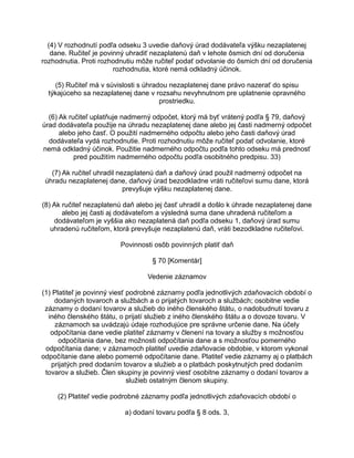 (4) V rozhodnutí podľa odseku 3 uvedie daňový úrad dodávateľa výšku nezaplatenej
dane. Ručiteľ je povinný uhradiť nezaplatenú daň v lehote ôsmich dní od doručenia
rozhodnutia. Proti rozhodnutiu môže ručiteľ podať odvolanie do ôsmich dní od doručenia
rozhodnutia, ktoré nemá odkladný účinok.
(5) Ručiteľ má v súvislosti s úhradou nezaplatenej dane právo nazerať do spisu
týkajúceho sa nezaplatenej dane v rozsahu nevyhnutnom pre uplatnenie opravného
prostriedku.
(6) Ak ručiteľ uplatňuje nadmerný odpočet, ktorý má byť vrátený podľa § 79, daňový
úrad dodávateľa použije na úhradu nezaplatenej dane alebo jej časti nadmerný odpočet
alebo jeho časť. O použití nadmerného odpočtu alebo jeho časti daňový úrad
dodávateľa vydá rozhodnutie. Proti rozhodnutiu môže ručiteľ podať odvolanie, ktoré
nemá odkladný účinok. Použitie nadmerného odpočtu podľa tohto odseku má prednosť
pred použitím nadmerného odpočtu podľa osobitného predpisu. 33)
(7) Ak ručiteľ uhradil nezaplatenú daň a daňový úrad použil nadmerný odpočet na
úhradu nezaplatenej dane, daňový úrad bezodkladne vráti ručiteľovi sumu dane, ktorá
prevyšuje výšku nezaplatenej dane.
(8) Ak ručiteľ nezaplatenú daň alebo jej časť uhradil a došlo k úhrade nezaplatenej dane
alebo jej časti aj dodávateľom a výsledná suma dane uhradená ručiteľom a
dodávateľom je vyššia ako nezaplatená daň podľa odseku 1, daňový úrad sumu
uhradenú ručiteľom, ktorá prevyšuje nezaplatenú daň, vráti bezodkladne ručiteľovi.
Povinnosti osôb povinných platiť daň
§ 70 [Komentár]
Vedenie záznamov
(1) Platiteľ je povinný viesť podrobné záznamy podľa jednotlivých zdaňovacích období o
dodaných tovaroch a službách a o prijatých tovaroch a službách; osobitne vedie
záznamy o dodaní tovarov a služieb do iného členského štátu, o nadobudnutí tovaru z
iného členského štátu, o prijatí služieb z iného členského štátu a o dovoze tovaru. V
záznamoch sa uvádzajú údaje rozhodujúce pre správne určenie dane. Na účely
odpočítania dane vedie platiteľ záznamy v členení na tovary a služby s možnosťou
odpočítania dane, bez možnosti odpočítania dane a s možnosťou pomerného
odpočítania dane; v záznamoch platiteľ uvedie zdaňovacie obdobie, v ktorom vykonal
odpočítanie dane alebo pomerné odpočítanie dane. Platiteľ vedie záznamy aj o platbách
prijatých pred dodaním tovarov a služieb a o platbách poskytnutých pred dodaním
tovarov a služieb. Člen skupiny je povinný viesť osobitne záznamy o dodaní tovarov a
služieb ostatným členom skupiny.
(2) Platiteľ vedie podrobné záznamy podľa jednotlivých zdaňovacích období o
a) dodaní tovaru podľa § 8 ods. 3,

 