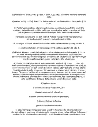 b) premiestnení tovaru podľa § 8 ods. 4 písm. f), g) a h) z tuzemska do iného členského
štátu,
c) dodaní služby podľa § 9 ods. 2 a 3 okrem služieb oslobodených od dane podľa § 28
až 41.
(3) Platiteľ vedie osobitne záznamy potrebné na identifikáciu hnuteľného hmotného
majetku z iného členského štátu, na ktorom vykoná práce alebo ho oceňuje, ak tieto
práce vykonáva pre osobu identifikovanú pre daň v inom členskom štáte.
(4) Osoba registrovaná pre daň podľa § 7 alebo 7a je povinná viesť záznamy o
a) nadobudnutých tovaroch z iného členského štátu,
b) dodaných službách s miestom dodania v inom členskom štáte podľa § 15 ods. 1,
c) prijatých službách, pri ktorých je povinná platiť daň podľa § 69 ods. 3.
(5) Platiteľ, ktorému vzniká daňová povinnosť zo zálohovaných obalov podľa § 19 ods.
10, vedie na účely určenia základu dane osobitne záznamy o počte všetkých
zálohovaných obalov uvedených spolu s tovarom na trh v tuzemsku a o počte všetkých
prázdnych zálohovaných obalov vrátených z trhu v tuzemsku.
(6) Platiteľ, ktorý kúpi pozemné motorové vozidlo uvedené v § 11 ods. 11 písm. a) z
iného členského štátu, ktoré je alebo bolo v evidencii vozidiel v inom členskom štáte, od
osoby identifikovanej pre daň v inom členskom štáte na účely ďalšieho predaja a tento
tovar je odoslaný alebo prepravený do tuzemska, je povinný viesť záznamy o tomto
tovare. Záznamy o každom kúpenom pozemnom motorovom vozidle musia obsahovať
a) meno a priezvisko predávajúceho alebo názov predávajúceho a adresu jeho sídla,
miesta podnikania, prevádzkarne, bydliska alebo miesta, kde sa obvykle zdržiava, a
jeho identifikačné číslo pre daň pridelené v inom členskom štáte,
b) hodnotu tovaru,
c) identifikačné číslo vozidla VIN, 28e)
d) počet najazdených kilometrov,
e) dátum prvého uvedenia tovaru do prevádzky,
f) dátum vyhotovenia faktúry,
g) dátum nadobudnutia tovaru,
h) údaj, ktorý je povinný predávajúci uviesť vo faktúre podľa zákona platného v
členskom štáte, v ktorom sa odoslanie alebo preprava tovaru začala, či tovar bol dodaný
s oslobodením od dane alebo predávajúci uplatnil osobitnú úpravu uplatňovania dane

 