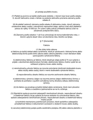 pri predaji použitého tovaru.
(7) Platiteľ je povinný za každé zdaňovacie obdobie, v ktorom kúpi tovar podľa odseku
6, doručiť daňovému úradu v lehote na podanie daňového priznania záznamy podľa
odseku 6.
(8) Ak platiteľ nedoručí záznamy podľa odseku 6 daňovému úradu, doručí záznamy
oneskorene alebo uvedie v záznamoch nepravdivé údaje, daňový úrad uloží platiteľovi
pokutu do výšky 10 000 eur. Pri určení výšky pokuty prihliadne daňový úrad na
závažnosť protiprávneho stavu.
(9) Záznamy podľa odsekov 1 až 6 sa uchovávajú do konca kalendárneho roka, v
ktorom uplynie desať rokov od skončenia roka, ktorého sa týkajú.
§ 71 [Komentár]
Faktúra
(1) Na účely tohto zákona
a) faktúrou je každý doklad alebo oznámenie, ktoré je vyhotovené v listinnej forme alebo
elektronickej forme podľa tohto zákona alebo zákona platného v inom členskom štáte
upravujúceho vyhotovenie faktúry,
b) elektronickou faktúrou je faktúra, ktorá obsahuje údaje podľa § 74 a je vydaná a
prijatá v akomkoľvek elektronickom formáte; elektronickú faktúru možno vydať len so
súhlasom príjemcu tovaru alebo služby,
c) vierohodnosťou pôvodu faktúry sa rozumie potvrdenie totožnosti dodávateľa tovaru
alebo služby alebo osoby, ktorá v mene dodávateľa vyhotovila faktúru,
d) neporušenosťou obsahu faktúry sa rozumie zachovanie obsahu faktúry,
e) elektronickou výmenou údajov sa rozumie prenos údajov elektronickou formou z
počítača do počítača s využitím schválenej normy štruktúry odkazu elektronickej
výmeny.
(2) Za faktúru sa považuje aj každý doklad alebo oznámenie, ktoré mení pôvodnú
faktúru a osobitne a jednoznačne sa na ňu vzťahuje.
(3) Zdaniteľná osoba je povinná zabezpečiť vierohodnosť pôvodu, neporušenosť obsahu
a čitateľnosť faktúry od jej vydania do konca obdobia na uchovávanie faktúry. Ako
spôsob zabezpečenia vierohodnosti pôvodu, neporušenosti obsahu a čitateľnosti faktúry
možno použiť
a) kontrolné mechanizmy podnikových procesov, ktoré spoľahlivo zabezpečia
priraditeľnosť faktúry k dokumentom súvisiacim s dodaním tovaru alebo služby,
b) zaručený elektronický podpis podľa osobitného predpisu 29) alebo zákona platného v

 