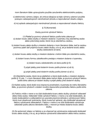 inom členskom štáte upravujúceho použitie zaručeného elektronického podpisu,
c) elektronickú výmenu údajov, ak zmluva týkajúca sa tejto výmeny ustanoví použitie
postupov zabezpečujúcich vierohodnosť pôvodu a neporušenosť obsahu údajov,
d) iný spôsob zabezpečujúci vierohodnosť pôvodu a neporušenosť obsahu faktúry.
§ 72 [Komentár]
Osoby povinné vyhotoviť faktúru
(1) Platiteľ je povinný vyhotoviť faktúru podľa tohto zákona pri
a) dodaní tovaru alebo služby s miestom dodania v tuzemsku inej zdaniteľnej osobe
alebo právnickej osobe, ktorá nie je zdaniteľnou osobou,
b) dodaní tovaru alebo služby s miestom dodania v inom členskom štáte, keď je osobou
povinnou platiť daň príjemca tovaru alebo služby, a to aj, ak je dodanie tovaru alebo
služby oslobodené od dane,
c) dodaní tovaru alebo služby s miestom dodania v treťom štáte pre zdaniteľnú osobu,
d) dodaní tovaru formou zásielkového predaja s miestom dodania v tuzemsku,
e) dodaní tovaru oslobodeného od dane podľa § 43,
f) prijatí platby pred dodaním tovaru podľa písmen a) až d),
g) prijatí platby pred dodaním služby podľa písmen a) až c).
(2) Zdaniteľná osoba, ktorá nie je platiteľom a ktorá dodá službu s miestom dodania
podľa § 15 ods. 1 v inom členskom štáte alebo treťom štáte, je povinná vyhotoviť faktúru
podľa tohto zákona pri dodaní služby a prijatí platby pred dodaním služby.
(3) Každá osoba, ktorá dodá nový dopravný prostriedok z tuzemska do iného členského
štátu, je povinná vyhotoviť o dodaní nového dopravného prostriedku faktúru podľa tohto
zákona.
(4) Faktúru môže v mene a na účet dodávateľa tovaru alebo služby vyhotoviť odberateľ
alebo tretia osoba. Odberateľ môže vyhotoviť faktúru v mene a na účet dodávateľa, ak
medzi dodávateľom a odberateľom je uzavretá písomná dohoda o vyhotovovaní faktúr,
ktorá musí obsahovať podmienky, ktoré musia byť splnené, aby dodávateľ akceptoval
faktúry vyhotovené odberateľom. Faktúru v mene a na účet dodávateľa vyhotovuje
odberateľ podľa zákona členského štátu, v ktorom je miesto dodania tovaru alebo
služby.
(5) Za správnosť údajov vo faktúre a za včasnosť jej vyhotovenia zodpovedá dodávateľ
tovaru alebo služby, a to aj, ak je faktúra vyhotovená odberateľom alebo treťou osobou.

 