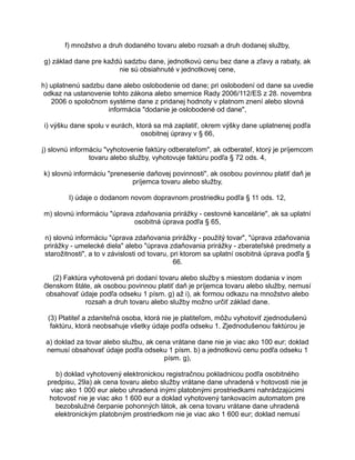 f) množstvo a druh dodaného tovaru alebo rozsah a druh dodanej služby,
g) základ dane pre každú sadzbu dane, jednotkovú cenu bez dane a zľavy a rabaty, ak
nie sú obsiahnuté v jednotkovej cene,
h) uplatnenú sadzbu dane alebo oslobodenie od dane; pri oslobodení od dane sa uvedie
odkaz na ustanovenie tohto zákona alebo smernice Rady 2006/112/ES z 28. novembra
2006 o spoločnom systéme dane z pridanej hodnoty v platnom znení alebo slovná
informácia "dodanie je oslobodené od dane",
i) výšku dane spolu v eurách, ktorá sa má zaplatiť, okrem výšky dane uplatnenej podľa
osobitnej úpravy v § 66,
j) slovnú informáciu "vyhotovenie faktúry odberateľom", ak odberateľ, ktorý je príjemcom
tovaru alebo služby, vyhotovuje faktúru podľa § 72 ods. 4,
k) slovnú informáciu "prenesenie daňovej povinnosti", ak osobou povinnou platiť daň je
príjemca tovaru alebo služby,
l) údaje o dodanom novom dopravnom prostriedku podľa § 11 ods. 12,
m) slovnú informáciu "úprava zdaňovania prirážky - cestovné kancelárie", ak sa uplatní
osobitná úprava podľa § 65,
n) slovnú informáciu "úprava zdaňovania prirážky - použitý tovar", "úprava zdaňovania
prirážky - umelecké diela" alebo "úprava zdaňovania prirážky - zberateľské predmety a
starožitnosti", a to v závislosti od tovaru, pri ktorom sa uplatní osobitná úprava podľa §
66.
(2) Faktúra vyhotovená pri dodaní tovaru alebo služby s miestom dodania v inom
členskom štáte, ak osobou povinnou platiť daň je príjemca tovaru alebo služby, nemusí
obsahovať údaje podľa odseku 1 písm. g) až i), ak formou odkazu na množstvo alebo
rozsah a druh tovaru alebo služby možno určiť základ dane.
(3) Platiteľ a zdaniteľná osoba, ktorá nie je platiteľom, môžu vyhotoviť zjednodušenú
faktúru, ktorá neobsahuje všetky údaje podľa odseku 1. Zjednodušenou faktúrou je
a) doklad za tovar alebo službu, ak cena vrátane dane nie je viac ako 100 eur; doklad
nemusí obsahovať údaje podľa odseku 1 písm. b) a jednotkovú cenu podľa odseku 1
písm. g),
b) doklad vyhotovený elektronickou registračnou pokladnicou podľa osobitného
predpisu, 29a) ak cena tovaru alebo služby vrátane dane uhradená v hotovosti nie je
viac ako 1 000 eur alebo uhradená inými platobnými prostriedkami nahrádzajúcimi
hotovosť nie je viac ako 1 600 eur a doklad vyhotovený tankovacím automatom pre
bezobslužné čerpanie pohonných látok, ak cena tovaru vrátane dane uhradená
elektronickým platobným prostriedkom nie je viac ako 1 600 eur; doklad nemusí

 