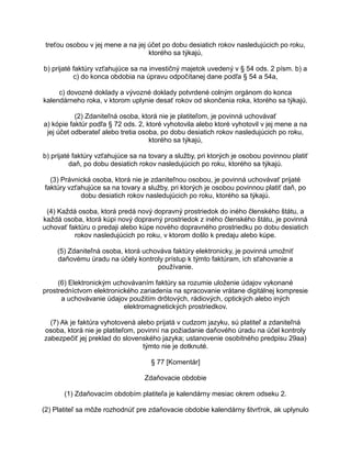 treťou osobou v jej mene a na jej účet po dobu desiatich rokov nasledujúcich po roku,
ktorého sa týkajú,
b) prijaté faktúry vzťahujúce sa na investičný majetok uvedený v § 54 ods. 2 písm. b) a
c) do konca obdobia na úpravu odpočítanej dane podľa § 54 a 54a,
c) dovozné doklady a vývozné doklady potvrdené colným orgánom do konca
kalendárneho roka, v ktorom uplynie desať rokov od skončenia roka, ktorého sa týkajú.
(2) Zdaniteľná osoba, ktorá nie je platiteľom, je povinná uchovávať
a) kópie faktúr podľa § 72 ods. 2, ktoré vyhotovila alebo ktoré vyhotovil v jej mene a na
jej účet odberateľ alebo tretia osoba, po dobu desiatich rokov nasledujúcich po roku,
ktorého sa týkajú,
b) prijaté faktúry vzťahujúce sa na tovary a služby, pri ktorých je osobou povinnou platiť
daň, po dobu desiatich rokov nasledujúcich po roku, ktorého sa týkajú.
(3) Právnická osoba, ktorá nie je zdaniteľnou osobou, je povinná uchovávať prijaté
faktúry vzťahujúce sa na tovary a služby, pri ktorých je osobou povinnou platiť daň, po
dobu desiatich rokov nasledujúcich po roku, ktorého sa týkajú.
(4) Každá osoba, ktorá predá nový dopravný prostriedok do iného členského štátu, a
každá osoba, ktorá kúpi nový dopravný prostriedok z iného členského štátu, je povinná
uchovať faktúru o predaji alebo kúpe nového dopravného prostriedku po dobu desiatich
rokov nasledujúcich po roku, v ktorom došlo k predaju alebo kúpe.
(5) Zdaniteľná osoba, ktorá uchováva faktúry elektronicky, je povinná umožniť
daňovému úradu na účely kontroly prístup k týmto faktúram, ich sťahovanie a
používanie.
(6) Elektronickým uchovávaním faktúry sa rozumie uloženie údajov vykonané
prostredníctvom elektronického zariadenia na spracovanie vrátane digitálnej kompresie
a uchovávanie údajov použitím drôtových, rádiových, optických alebo iných
elektromagnetických prostriedkov.
(7) Ak je faktúra vyhotovená alebo prijatá v cudzom jazyku, sú platiteľ a zdaniteľná
osoba, ktorá nie je platiteľom, povinní na požiadanie daňového úradu na účel kontroly
zabezpečiť jej preklad do slovenského jazyka; ustanovenie osobitného predpisu 29aa)
týmto nie je dotknuté.
§ 77 [Komentár]
Zdaňovacie obdobie
(1) Zdaňovacím obdobím platiteľa je kalendárny mesiac okrem odseku 2.
(2) Platiteľ sa môže rozhodnúť pre zdaňovacie obdobie kalendárny štvrťrok, ak uplynulo

 