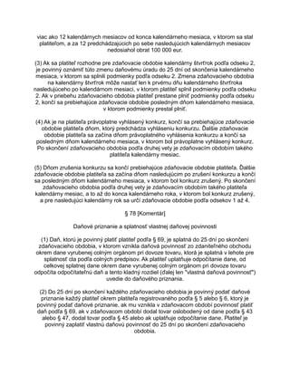 viac ako 12 kalendárnych mesiacov od konca kalendárneho mesiaca, v ktorom sa stal
platiteľom, a za 12 predchádzajúcich po sebe nasledujúcich kalendárnych mesiacov
nedosiahol obrat 100 000 eur.
(3) Ak sa platiteľ rozhodne pre zdaňovacie obdobie kalendárny štvrťrok podľa odseku 2,
je povinný oznámiť túto zmenu daňovému úradu do 25 dní od skončenia kalendárneho
mesiaca, v ktorom sa splnili podmienky podľa odseku 2. Zmena zdaňovacieho obdobia
na kalendárny štvrťrok môže nastať len k prvému dňu kalendárneho štvrťroka
nasledujúceho po kalendárnom mesiaci, v ktorom platiteľ splnil podmienky podľa odseku
2. Ak v priebehu zdaňovacieho obdobia platiteľ prestane plniť podmienky podľa odseku
2, končí sa prebiehajúce zdaňovacie obdobie posledným dňom kalendárneho mesiaca,
v ktorom podmienky prestal plniť.
(4) Ak je na platiteľa právoplatne vyhlásený konkurz, končí sa prebiehajúce zdaňovacie
obdobie platiteľa dňom, ktorý predchádza vyhláseniu konkurzu. Ďalšie zdaňovacie
obdobie platiteľa sa začína dňom právoplatného vyhlásenia konkurzu a končí sa
posledným dňom kalendárneho mesiaca, v ktorom bol právoplatne vyhlásený konkurz.
Po skončení zdaňovacieho obdobia podľa druhej vety je zdaňovacím obdobím takého
platiteľa kalendárny mesiac.
(5) Dňom zrušenia konkurzu sa končí prebiehajúce zdaňovacie obdobie platiteľa. Ďalšie
zdaňovacie obdobie platiteľa sa začína dňom nasledujúcim po zrušení konkurzu a končí
sa posledným dňom kalendárneho mesiaca, v ktorom bol konkurz zrušený. Po skončení
zdaňovacieho obdobia podľa druhej vety je zdaňovacím obdobím takého platiteľa
kalendárny mesiac, a to až do konca kalendárneho roka, v ktorom bol konkurz zrušený,
a pre nasledujúci kalendárny rok sa určí zdaňovacie obdobie podľa odsekov 1 až 4.
§ 78 [Komentár]
Daňové priznanie a splatnosť vlastnej daňovej povinnosti
(1) Daň, ktorú je povinný platiť platiteľ podľa § 69, je splatná do 25 dní po skončení
zdaňovacieho obdobia, v ktorom vznikla daňová povinnosť zo zdaniteľného obchodu
okrem dane vyrubenej colným orgánom pri dovoze tovaru, ktorá je splatná v lehote pre
splatnosť cla podľa colných predpisov. Ak platiteľ uplatňuje odpočítanie dane, od
celkovej splatnej dane okrem dane vyrubenej colným orgánom pri dovoze tovaru
odpočíta odpočítateľnú daň a tento kladný rozdiel (ďalej len "vlastná daňová povinnosť")
uvedie do daňového priznania.
(2) Do 25 dní po skončení každého zdaňovacieho obdobia je povinný podať daňové
priznanie každý platiteľ okrem platiteľa registrovaného podľa § 5 alebo § 6, ktorý je
povinný podať daňové priznanie, ak mu vznikla v zdaňovacom období povinnosť platiť
daň podľa § 69, ak v zdaňovacom období dodal tovar oslobodený od dane podľa § 43
alebo § 47, dodal tovar podľa § 45 alebo ak uplatňuje odpočítanie dane. Platiteľ je
povinný zaplatiť vlastnú daňovú povinnosť do 25 dní po skončení zdaňovacieho
obdobia.

 