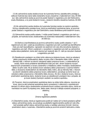 (1) Ak zahraničná osoba dodáva tovar do tuzemska formou zásielkového predaja a
celková hodnota bez dane takto dodaného tovaru dosiahne v kalendárnom roku 35 000
eur, táto zahraničná osoba je povinná podať žiadosť o registráciu pre daň Daňovému
úradu Bratislava, a to pred dodaním tovaru, dodaním ktorého dosiahne hodnotu 35 000
eur.
(2) Ak zahraničná osoba dodáva do tuzemska fyzickej osobe na osobnú spotrebu
formou zásielkového predaja tovar, ktorý je predmetom spotrebnej dane, je povinná
podať žiadosť o registráciu pre daň Daňovému úradu Bratislava pred dodaním tovaru.
(3) Zahraničná osoba podľa odseku 1 môže podať žiadosť o registráciu pre daň aj v
prípade, ak hodnota tovaru dodávaného do tuzemska nedosiahla v kalendárnom roku
35 000 eur.
(4) Daňový úrad Bratislava je povinný zahraničnú osobu podľa odsekov 1 až 3
registrovať pre daň, vydať jej osvedčenie o registrácii pre daň a prideliť jej identifikačné
číslo pre daň bezodkladne, najneskôr do siedmich dní odo dňa doručenia žiadosti o
registráciu pre daň. Dňom uvedeným v osvedčení o registrácii pre daň sa zahraničná
osoba stáva platiteľom; tento deň nesmie byť neskorší ako 31. deň po doručení žiadosti
o registráciu pre daň.
(5) Zásielkovým predajom na účely tohto zákona je dodanie tovaru, ktorý je odoslaný
alebo prepravený dodávateľom alebo na jeho účet z členského štátu iného, ako je
členský štát, v ktorom sa skončí odoslanie alebo preprava tovaru, a odberateľom je
osoba, ktorá nemá pridelené identifikačné číslo pre daň, okrem dodania nových
dopravných prostriedkov a tovaru dodaného s inštaláciou alebo montážou dodávateľom
alebo na jeho účet. Ak je dodaný tovar odoslaný alebo prepravený z územia tretieho
štátu a dovezený dodávateľom do členského štátu iného, ako je členský štát, v ktorom
sa skončí odoslanie alebo preprava tovaru odberateľovi, považuje sa tento tovar za
odoslaný alebo prepravený z členského štátu dovozu. Ak ide o dodanie tovaru, ktorý je
predmetom spotrebnej dane, dodanie tovaru je zásielkovým predajom iba v prípade, ak
je tovar dodaný fyzickým osobám na osobnú spotrebu.
(6) Tovarom, ktorý je predmetom spotrebnej dane na účely tohto zákona, rozumie sa
tovar, ktorý je ako predmet spotrebnej dane vymedzený v zákonoch o spotrebných
daniach 5) okrem plynu dodávaného prostredníctvom sústavy zemného plynu, ktorá sa
nachádza na území Európskej únie, alebo siete, ktorá je k takejto sústave pripojená, a
elektriny.
§ 6a
Zmena registrácie platiteľa
(1) Zdaniteľná osoba, ktorá je registrovaná podľa § 5 alebo § 6 a ktorá prestane spĺňať
status zahraničnej osoby, sa považuje za platiteľa registrovaného podľa § 4 odo dňa,
keď prestala spĺňať status zahraničnej osoby a naďalej vykonáva činnosť, ktorá je
predmetom dane v tuzemsku. Zdaniteľná osoba je povinná oznámiť daňovému úradu

 