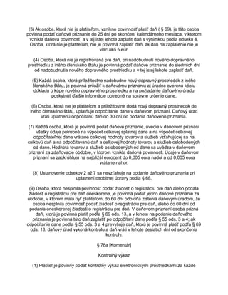 (3) Ak osobe, ktorá nie je platiteľom, vznikne povinnosť platiť daň ( § 69), je táto osoba
povinná podať daňové priznanie do 25 dní po skončení kalendárneho mesiaca, v ktorom
vznikla daňová povinnosť, a v tej istej lehote zaplatiť daň s výnimkou podľa odseku 4.
Osoba, ktorá nie je platiteľom, nie je povinná zaplatiť daň, ak daň na zaplatenie nie je
viac ako 5 eur.
(4) Osoba, ktorá nie je registrovaná pre daň, pri nadobudnutí nového dopravného
prostriedku z iného členského štátu je povinná podať daňové priznanie do siedmich dní
od nadobudnutia nového dopravného prostriedku a v tej istej lehote zaplatiť daň.
(5) Každá osoba, ktorá príležitostne nadobudne nový dopravný prostriedok z iného
členského štátu, je povinná priložiť k daňovému priznaniu aj úradne overenú kópiu
dokladu o kúpe nového dopravného prostriedku a na požiadanie daňového úradu
poskytnúť ďalšie informácie potrebné na správne určenie dane.
(6) Osoba, ktorá nie je platiteľom a príležitostne dodá nový dopravný prostriedok do
iného členského štátu, uplatňuje odpočítanie dane v daňovom priznaní. Daňový úrad
vráti uplatnenú odpočítanú daň do 30 dní od podania daňového priznania.
(7) Každá osoba, ktorá je povinná podať daňové priznanie, uvedie v daňovom priznaní
všetky údaje potrebné na výpočet celkovej splatnej dane a na výpočet celkovej
odpočítateľnej dane vrátane celkovej hodnoty tovarov a služieb vzťahujúcej sa na
celkovú daň a na odpočítavanú daň a celkovej hodnoty tovarov a služieb oslobodených
od dane. Hodnota tovarov a služieb oslobodených od dane sa uvádza v daňovom
priznaní za zdaňovacie obdobie, v ktorom vznikla daňová povinnosť. Údaje v daňovom
priznaní sa zaokrúhľujú na najbližší eurocent do 0,005 eura nadol a od 0,005 eura
vrátane nahor.
(8) Ustanovenie odsekov 2 až 7 sa nevzťahuje na podanie daňového priznania pri
uplatnení osobitnej úpravy podľa § 68.
(9) Osoba, ktorá nesplnila povinnosť podať žiadosť o registráciu pre daň alebo podala
žiadosť o registráciu pre daň oneskorene, je povinná podať jedno daňové priznanie za
obdobie, v ktorom mala byť platiteľom, do 60 dní odo dňa zistenia daňovým úradom, že
osoba nesplnila povinnosť podať žiadosť o registráciu pre daň, alebo do 60 dní od
podania oneskorenej žiadosti o registráciu pre daň. V daňovom priznaní osoba prizná
daň, ktorú je povinná platiť podľa § 69 ods. 13, a v lehote na podanie daňového
priznania je povinná túto daň zaplatiť po odpočítaní dane podľa § 55 ods. 3 a 4; ak
odpočítanie dane podľa § 55 ods. 3 a 4 prevyšuje daň, ktorú je povinná platiť podľa § 69
ods. 13, daňový úrad vykoná kontrolu a daň vráti v lehote desiatich dní od skončenia
kontroly.
§ 78a [Komentár]
Kontrolný výkaz
(1) Platiteľ je povinný podať kontrolný výkaz elektronickými prostriedkami za každé

 