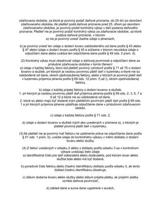 zdaňovacie obdobie, za ktoré je povinný podať daňové priznanie, do 25 dní po skončení
zdaňovacieho obdobia. Ak platiteľ podá daňové priznanie pred 25. dňom po skončení
zdaňovacieho obdobia, je povinný podať kontrolný výkaz v deň podania daňového
priznania. Platiteľ nie je povinný podať kontrolný výkaz za zdaňovacie obdobie, za ktoré
podáva daňové priznanie, v ktorom
a) nie je povinný uviesť žiadne údaje o plneniach,
b) je povinný uviesť len údaje o dodaní tovaru oslobodeného od dane podľa § 43 alebo
§ 47 alebo údaje o dodaní tovaru podľa § 45 a súčasne v ktorom neuvádza údaje o
odpočítaní dane alebo uvádza len odpočítanie dane podľa § 49 ods. 2 písm. d).
(2) Kontrolný výkaz musí obsahovať údaje o daňovej povinnosti a odpočítaní dane za
príslušné zdaňovacie obdobie v tomto členení:
a) údaje z každej faktúry, ktorú bol platiteľ povinný vyhotoviť podľa § 71 až 75 o dodaní
tovarov a služieb, pri ktorých je osobou povinnou platiť daň v tuzemsku a ktoré nie sú
oslobodené od dane, okrem zjednodušenej faktúry, alebo z ktorých je povinný platiť daň
v tuzemsku príjemca plnenia podľa § 69 ods. 12 písm. f) až i), okrem zjednodušenej
faktúry,
b) údaje z každej prijatej faktúry o dodaní tovarov a služieb,
1. pri ktorých je osobou povinnou platiť daň príjemca plnenia podľa § 69 ods. 2, 3, 6, 7 a
9 až 12 a ktoré nie sú oslobodené od dane,
2. ktoré sú alebo majú byť dodané iným platiteľom povinným platiť daň podľa § 69 ods.
1 a pri ktorých príjemca plnenia uplatňuje odpočítanie dane v príslušnom zdaňovacom
období,
c) údaje z každej faktúry podľa § 71 ods. 2,
d) údaje o dodaní tovarov a služieb iných ako uvedených v písmene a), z ktorých je
platiteľ povinný platiť daň v tuzemsku.
(3) Ak platiteľ nie je povinný mať faktúru na uplatnenie práva na odpočítanie dane podľa
§ 51 ods. 1 písm. b), uvedie údaje do kontrolného výkazu z iného dokladu o dodaní
tovaru alebo služby.
(4) Z faktúr uvedených v odseku 2 alebo z dokladu podľa odseku 3 sa v kontrolnom
výkaze uvádzajú tieto údaje:
a) identifikačné číslo pre daň odberateľa alebo dodávateľa, pod ktorým tovar alebo
služba bola alebo má byť dodaná,
b) poradové číslo faktúry alebo číselnú identifikáciu dokladu podľa odseku 3, ak tento
doklad číselnú identifikáciu obsahuje,
c) dátum dodania tovaru alebo služby alebo dátum prijatia platby, ak prijatím platby
vznikla daňová povinnosť,
d) základ dane a suma dane vyjadrené v eurách,

 