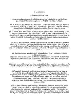 e) sadzba dane,
f) výška odpočítanej dane,
g) druh a množstvo tovaru, ak je faktúra vyhotovená o dodaní tovaru, z ktorého je
povinný platiť daň príjemca plnenia podľa § 69 ods. 12 písm. h) a i).
(5) Ak je faktúra vyhotovená o dodaní tovaru, z ktorého je povinný platiť daň príjemca
plnenia podľa § 69 ods. 12 písm. f) a g), uvádzajú sa v kontrolnom výkaze aj prvé štyri
číslice číselného kódu podľa osobitného predpisu 28da) a množstvo tovaru.
(6) Ak platiteľ dane má o dodaní tovarov a služieb zjednodušené faktúry podľa § 74 ods.
3 písm. a) až c), uvádza na účely odseku 2 písm. b) bodu 2 v kontrolnom výkaze
celkovú sumu základov dane, celkovú sumu dane a celkovú sumu odpočítanej dane zo
všetkých prijatých zjednodušených faktúr, z ktorých si za dané zdaňovacie obdobie
uplatňuje odpočítanie dane.
(7) Z faktúry podľa § 71 ods. 2 sa v kontrolnom výkaze uvádzajú údaje podľa odseku 4
písm. a) a b), poradové číslo pôvodnej faktúry, údaje podľa odseku 4 písm. d) až g) a
odseku 5, ak sa menia. Ak platiteľ nemá faktúru a opraví odpočítanú daň podľa § 53
ods. 1, v kontrolnom výkaze uvádza údaje podľa prvej vety okrem údaja podľa odseku 4
písm. b).
(8) O dodaní tovarov a služieb podľa odseku 2 písm. d) sa v kontrolnom výkaze
uvádzajú tieto údaje:
a) celková suma obratov podľa osobitného predpisu 29ab) evidovaných elektronickou
registračnou pokladnicou 29a) v členení na základ dane a sumu dane podľa sadzieb
dane,
b) celková suma základov dane vrátane opráv základu dane a celková suma dane podľa
sadzieb dane pri plneniach, ktoré sa neevidujú elektronickou registračnou pokladnicou.
29a)
(9) Ak platiteľ, ktorý podal kontrolný výkaz, zistí pred uplynutím lehoty na podanie
kontrolného výkazu, že údaje uvedené v kontrolnom výkaze sú neúplné alebo
nesprávne, podá opravný kontrolný výkaz, pričom na pôvodne podaný kontrolný výkaz
sa neprihliada. Ak platiteľ, ktorý podal kontrolný výkaz, zistí po uplynutí lehoty na
podanie kontrolného výkazu, že údaje v kontrolnom výkaze sú neúplné alebo
nesprávne, podá dodatočný kontrolný výkaz, v ktorom uvedie len doplnené alebo
opravené údaje.
(10) Ak nebol kontrolný výkaz podaný v lehote podľa odseku 1, daňový úrad vyzve
platiteľa na jeho podanie. Ak vzniknú pochybnosti o správnosti, pravdivosti alebo
úplnosti podaného kontrolného výkazu alebo o pravdivosti údajov v ňom uvedených,
oznámi daňový úrad tieto pochybnosti platiteľovi, ktorý kontrolný výkaz podal, a vyzve
ho, aby sa k nim vyjadril, neúplné údaje doplnil, nejasnosti vysvetlil a nepravdivé údaje

 