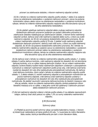 priznaní za zdaňovacie obdobie, v ktorom nadmerný odpočet vznikol.
(4) Ak v lehote na vrátenie nadmerného odpočtu podľa odseku 1 alebo 2 je zaslaná
výzva na odstránenie nedostatkov v podanom daňovom priznaní, výzva na podanie
kontrolného výkazu alebo výzva na odstránenie nedostatkov v podanom kontrolnom
výkaze, lehota na vrátenie nadmerného odpočtu neplynie odo dňa doručenia výzvy až
do dňa odstránenia nedostatkov.
(5) Ak platiteľ uplatňuje nadmerný odpočet alebo zvyšuje nadmerný odpočet
dodatočným daňovým priznaním podaným po podaní daňového priznania za
zdaňovacie obdobie nasledujúce po zdaňovacom období, v ktorom tento nadmerný
odpočet vznikol, daňový úrad vráti nadmerný odpočet alebo sumu, o ktorú sa zvýšil
nadmerný odpočet, do 30 dní od podania dodatočného daňového priznania. Ak po
vrátení nadmerného odpočtu podľa § 79 ods. 2 platiteľ zvýši nadmerný odpočet
dodatočným daňovým priznaním, daňový úrad vráti sumu, o ktorú sa zvýšil nadmerný
odpočet, do 30 dní od podania dodatočného daňového priznania. Ak v lehote na
vrátenie nadmerného odpočtu je zaslaná výzva na odstránenie nedostatkov v podanom
dodatočnom daňovom priznaní alebo na odstránenie nedostatkov v podanom
dodatočnom kontrolnom výkaze, lehota na vrátenie nadmerného odpočtu neplynie odo
dňa doručenia výzvy až do dňa odstránenia nedostatkov.
(6) Ak daňový úrad v lehote na vrátenie nadmerného odpočtu podľa odseku 1, 2 alebo
odseku 5 začne daňovú kontrolu, vráti nadmerný odpočet do desiatich dní od skončenia
daňovej kontroly, a to vo výške zistenej daňovým úradom. Ak po vrátení nadmerného
odpočtu vznikne kladný rozdiel medzi nadmerným odpočtom uvedeným v právoplatnom
rozhodnutí a vráteným nadmerným odpočtom podľa prvej vety, vráti daňový úrad tento
rozdiel do desiatich dní odo dňa nadobudnutia právoplatnosti rozhodnutia. Ak daňový
úrad daňovou kontrolou, ktorú začal v lehote na vrátenie nadmerného odpočtu podľa
odseku 1, 2 alebo odseku 5, nezistí nadmerný odpočet a právoplatným rozhodnutím sa
prizná nadmerný odpočet, vráti daňový úrad nadmerný odpočet uvedený v
právoplatnom rozhodnutí do desiatich dní odo dňa nadobudnutia právoplatnosti
rozhodnutia. Ak platiteľ neumožní vykonanie daňovej kontroly do šiestich mesiacov odo
dňa jej začatia, nárok na vrátenie nadmerného odpočtu zaniká posledným dňom
šiesteho mesiaca a to vo výške, v akej jeho vznik bol uplatnený v daňovom priznaní
alebo dodatočnom daňovom priznaní.
(7) Ak bol nadmerný odpočet vrátený v lehote podľa odseku 2 na základe nepravdivých
údajov, daňový úrad uloží pokutu vo výške 1,3% zo sumy vráteného nadmerného
odpočtu.
§ 80 [Komentár]
Súhrnný výkaz
(1) Platiteľ je povinný podať súhrnný výkaz za každý kalendárny mesiac, v ktorom
a) dodal tovar oslobodený od dane podľa § 43 ods. 1 z tuzemska do iného členského
štátu osobe, ktorá je identifikovaná pre daň v inom členskom štáte,

 