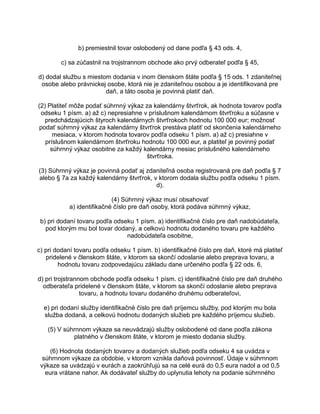 b) premiestnil tovar oslobodený od dane podľa § 43 ods. 4,
c) sa zúčastnil na trojstrannom obchode ako prvý odberateľ podľa § 45,
d) dodal službu s miestom dodania v inom členskom štáte podľa § 15 ods. 1 zdaniteľnej
osobe alebo právnickej osobe, ktorá nie je zdaniteľnou osobou a je identifikovaná pre
daň, a táto osoba je povinná platiť daň.
(2) Platiteľ môže podať súhrnný výkaz za kalendárny štvrťrok, ak hodnota tovarov podľa
odseku 1 písm. a) až c) nepresiahne v príslušnom kalendárnom štvrťroku a súčasne v
predchádzajúcich štyroch kalendárnych štvrťrokoch hodnotu 100 000 eur; možnosť
podať súhrnný výkaz za kalendárny štvrťrok prestáva platiť od skončenia kalendárneho
mesiaca, v ktorom hodnota tovarov podľa odseku 1 písm. a) až c) presiahne v
príslušnom kalendárnom štvrťroku hodnotu 100 000 eur, a platiteľ je povinný podať
súhrnný výkaz osobitne za každý kalendárny mesiac príslušného kalendárneho
štvrťroka.
(3) Súhrnný výkaz je povinná podať aj zdaniteľná osoba registrovaná pre daň podľa § 7
alebo § 7a za každý kalendárny štvrťrok, v ktorom dodala službu podľa odseku 1 písm.
d).
(4) Súhrnný výkaz musí obsahovať
a) identifikačné číslo pre daň osoby, ktorá podáva súhrnný výkaz,
b) pri dodaní tovaru podľa odseku 1 písm. a) identifikačné číslo pre daň nadobúdateľa,
pod ktorým mu bol tovar dodaný, a celkovú hodnotu dodaného tovaru pre každého
nadobúdateľa osobitne,
c) pri dodaní tovaru podľa odseku 1 písm. b) identifikačné číslo pre daň, ktoré má platiteľ
pridelené v členskom štáte, v ktorom sa skončí odoslanie alebo preprava tovaru, a
hodnotu tovaru zodpovedajúcu základu dane určeného podľa § 22 ods. 6,
d) pri trojstrannom obchode podľa odseku 1 písm. c) identifikačné číslo pre daň druhého
odberateľa pridelené v členskom štáte, v ktorom sa skončí odoslanie alebo preprava
tovaru, a hodnotu tovaru dodaného druhému odberateľovi,
e) pri dodaní služby identifikačné číslo pre daň príjemcu služby, pod ktorým mu bola
služba dodaná, a celkovú hodnotu dodaných služieb pre každého príjemcu služieb.
(5) V súhrnnom výkaze sa neuvádzajú služby oslobodené od dane podľa zákona
platného v členskom štáte, v ktorom je miesto dodania služby.
(6) Hodnota dodaných tovarov a dodaných služieb podľa odseku 4 sa uvádza v
súhrnnom výkaze za obdobie, v ktorom vznikla daňová povinnosť. Údaje v súhrnnom
výkaze sa uvádzajú v eurách a zaokrúhľujú sa na celé eurá do 0,5 eura nadol a od 0,5
eura vrátane nahor. Ak dodávateľ služby do uplynutia lehoty na podanie súhrnného

 