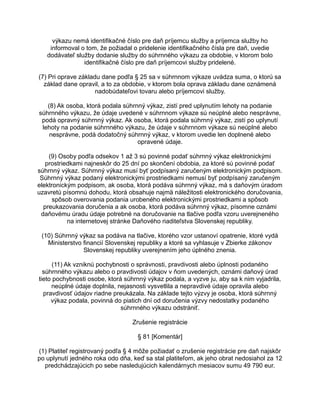 výkazu nemá identifikačné číslo pre daň príjemcu služby a príjemca služby ho
informoval o tom, že požiadal o pridelenie identifikačného čísla pre daň, uvedie
dodávateľ služby dodanie služby do súhrnného výkazu za obdobie, v ktorom bolo
identifikačné číslo pre daň príjemcovi služby pridelené.
(7) Pri oprave základu dane podľa § 25 sa v súhrnnom výkaze uvádza suma, o ktorú sa
základ dane opravil, a to za obdobie, v ktorom bola oprava základu dane oznámená
nadobúdateľovi tovaru alebo príjemcovi služby.
(8) Ak osoba, ktorá podala súhrnný výkaz, zistí pred uplynutím lehoty na podanie
súhrnného výkazu, že údaje uvedené v súhrnnom výkaze sú neúplné alebo nesprávne,
podá opravný súhrnný výkaz. Ak osoba, ktorá podala súhrnný výkaz, zistí po uplynutí
lehoty na podanie súhrnného výkazu, že údaje v súhrnnom výkaze sú neúplné alebo
nesprávne, podá dodatočný súhrnný výkaz, v ktorom uvedie len doplnené alebo
opravené údaje.
(9) Osoby podľa odsekov 1 až 3 sú povinné podať súhrnný výkaz elektronickými
prostriedkami najneskôr do 25 dní po skončení obdobia, za ktoré sú povinné podať
súhrnný výkaz. Súhrnný výkaz musí byť podpísaný zaručeným elektronickým podpisom.
Súhrnný výkaz podaný elektronickými prostriedkami nemusí byť podpísaný zaručeným
elektronickým podpisom, ak osoba, ktorá podáva súhrnný výkaz, má s daňovým úradom
uzavretú písomnú dohodu, ktorá obsahuje najmä náležitosti elektronického doručovania,
spôsob overovania podania urobeného elektronickými prostriedkami a spôsob
preukazovania doručenia a ak osoba, ktorá podáva súhrnný výkaz, písomne oznámi
daňovému úradu údaje potrebné na doručovanie na tlačive podľa vzoru uverejneného
na internetovej stránke Daňového riaditeľstva Slovenskej republiky.
(10) Súhrnný výkaz sa podáva na tlačive, ktorého vzor ustanoví opatrenie, ktoré vydá
Ministerstvo financií Slovenskej republiky a ktoré sa vyhlasuje v Zbierke zákonov
Slovenskej republiky uverejnením jeho úplného znenia.
(11) Ak vzniknú pochybnosti o správnosti, pravdivosti alebo úplnosti podaného
súhrnného výkazu alebo o pravdivosti údajov v ňom uvedených, oznámi daňový úrad
tieto pochybnosti osobe, ktorá súhrnný výkaz podala, a vyzve ju, aby sa k nim vyjadrila,
neúplné údaje doplnila, nejasnosti vysvetlila a nepravdivé údaje opravila alebo
pravdivosť údajov riadne preukázala. Na základe tejto výzvy je osoba, ktorá súhrnný
výkaz podala, povinná do piatich dní od doručenia výzvy nedostatky podaného
súhrnného výkazu odstrániť.
Zrušenie registrácie
§ 81 [Komentár]
(1) Platiteľ registrovaný podľa § 4 môže požiadať o zrušenie registrácie pre daň najskôr
po uplynutí jedného roka odo dňa, keď sa stal platiteľom, ak jeho obrat nedosiahol za 12
predchádzajúcich po sebe nasledujúcich kalendárnych mesiacov sumu 49 790 eur.

 