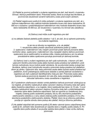 (2) Platiteľ je povinný požiadať o zrušenie registrácie pre daň, keď skončí v tuzemsku
činnosť, ktorá je predmetom dane. Právnická osoba, ktorá sa zrušuje bez likvidácie, je
povinná túto skutočnosť oznámiť daňovému úradu pred svojím zánikom.
(3) Platiteľ registrovaný podľa § 6 môže požiadať o zrušenie registrácie pre daň, ak v
bežnom kalendárnom roku celková hodnota dodaného tovaru bez dane nedosiahne 35
000 eur a súčasne v predchádzajúcom kalendárnom roku hodnota dodaného tovaru bez
dane nedosiahla 35 000 eur, ak nevykonáva v tuzemsku inú činnosť ako zásielkový
predaj.
(4) Daňový úrad môže zrušiť registráciu pre daň
a) na základe žiadosti platiteľa podľa odsekov 1 až 3, ak zistí, že sú splnené podmienky
na zrušenie registrácie,
b) ak nie sú dôvody na registráciu, a to, ak platiteľ
1. nevykonáva alebo prestal vykonávať podnikanie podľa § 3 alebo
2. opakovane v kalendárnom roku nesplní povinnosť podať daňové priznanie alebo
kontrolný výkaz, opakovane v kalendárnom roku nezaplatí vlastnú daňovú povinnosť,
opakovane nie je zastihnuteľný na adrese sídla, miesta podnikania a ani na adrese
prevádzkarne alebo opakovane porušuje povinnosti pri daňovej kontrole.
(5) Daňový úrad o zrušení registrácie pre daň vydá rozhodnutie, v ktorom určí deň,
uplynutím ktorého právnická osoba alebo fyzická osoba prestáva byť platiteľom; proti
tomuto rozhodnutiu nie je možné podať odvolanie. Ak sa právnická osoba zrušuje bez
likvidácie, daňový úrad rozhodnutie nevydá a právnická osoba prestáva byť platiteľom
dňom jej zániku. Uplynutím dňa, kedy právnická osoba alebo fyzická osoba prestáva byť
platiteľom, končí prebiehajúce zdaňovacie obdobie a zaniká platnosť osvedčenia o
registrácii pre daň a platnosť identifikačného čísla pre daň. Právnická osoba alebo
fyzická osoba je povinná do desiatich dní odo dňa, kedy prestala byť platiteľom,
odovzdať daňovému úradu osvedčenie o registrácii.
(6) V poslednom zdaňovacom období vzniká platiteľovi daňová povinnosť vzťahujúca sa
na majetok, pri ktorého nadobudnutí alebo vytvorení vlastnou činnosťou bola daň úplne
alebo čiastočne odpočítaná, a na majetok, ktorý nadobudol bez dane ( § 10 ods. 1) a pri
ktorého nadobudnutí alebo vytvorení vlastnou činnosťou bola daň u predchádzajúceho
vlastníka úplne alebo čiastočne odpočítaná. Daň sa vypočíta zo zostatkovej ceny
majetku zistenej podľa osobitného predpisu 30) ku dňu skončenia posledného
zdaňovacieho obdobia a z ceny zásob zistenej podľa osobitného predpisu 31) ku dňu
skončenia posledného zdaňovacieho obdobia. Platiteľ, ktorý nie je účtovnou jednotkou,
použije pri výpočte odvodu dane postup ako platiteľ, ktorý je účtovnou jednotkou.
(7) Ak platiteľ odpočítal daň pomerne podľa § 50 alebo vykonal úpravu odpočítanej dane
podľa § 54, zohľadní tieto skutočnosti pri výpočte dane z majetku podľa odseku 6. Pri
výpočte dane podľa odseku 6 sa použije sadzba dane platná v čase vzniku daňovej
povinnosti.

 