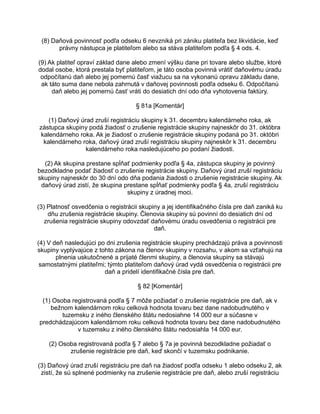 (8) Daňová povinnosť podľa odseku 6 nevzniká pri zániku platiteľa bez likvidácie, keď
právny nástupca je platiteľom alebo sa stáva platiteľom podľa § 4 ods. 4.
(9) Ak platiteľ opraví základ dane alebo zmení výšku dane pri tovare alebo službe, ktoré
dodal osobe, ktorá prestala byť platiteľom, je táto osoba povinná vrátiť daňovému úradu
odpočítanú daň alebo jej pomernú časť viažucu sa na vykonanú opravu základu dane,
ak táto suma dane nebola zahrnutá v daňovej povinnosti podľa odseku 6. Odpočítanú
daň alebo jej pomernú časť vráti do desiatich dní odo dňa vyhotovenia faktúry.
§ 81a [Komentár]
(1) Daňový úrad zruší registráciu skupiny k 31. decembru kalendárneho roka, ak
zástupca skupiny podá žiadosť o zrušenie registrácie skupiny najneskôr do 31. októbra
kalendárneho roka. Ak je žiadosť o zrušenie registrácie skupiny podaná po 31. októbri
kalendárneho roka, daňový úrad zruší registráciu skupiny najneskôr k 31. decembru
kalendárneho roka nasledujúceho po podaní žiadosti.
(2) Ak skupina prestane spĺňať podmienky podľa § 4a, zástupca skupiny je povinný
bezodkladne podať žiadosť o zrušenie registrácie skupiny. Daňový úrad zruší registráciu
skupiny najneskôr do 30 dní odo dňa podania žiadosti o zrušenie registrácie skupiny. Ak
daňový úrad zistí, že skupina prestane spĺňať podmienky podľa § 4a, zruší registráciu
skupiny z úradnej moci.
(3) Platnosť osvedčenia o registrácii skupiny a jej identifikačného čísla pre daň zaniká ku
dňu zrušenia registrácie skupiny. Členovia skupiny sú povinní do desiatich dní od
zrušenia registrácie skupiny odovzdať daňovému úradu osvedčenia o registrácii pre
daň.
(4) V deň nasledujúci po dni zrušenia registrácie skupiny prechádzajú práva a povinnosti
skupiny vyplývajúce z tohto zákona na členov skupiny v rozsahu, v akom sa vzťahujú na
plnenia uskutočnené a prijaté členmi skupiny, a členovia skupiny sa stávajú
samostatnými platiteľmi; týmto platiteľom daňový úrad vydá osvedčenia o registrácii pre
daň a pridelí identifikačné čísla pre daň.
§ 82 [Komentár]
(1) Osoba registrovaná podľa § 7 môže požiadať o zrušenie registrácie pre daň, ak v
bežnom kalendárnom roku celková hodnota tovaru bez dane nadobudnutého v
tuzemsku z iného členského štátu nedosiahne 14 000 eur a súčasne v
predchádzajúcom kalendárnom roku celková hodnota tovaru bez dane nadobudnutého
v tuzemsku z iného členského štátu nedosiahla 14 000 eur.
(2) Osoba registrovaná podľa § 7 alebo § 7a je povinná bezodkladne požiadať o
zrušenie registrácie pre daň, keď skončí v tuzemsku podnikanie.
(3) Daňový úrad zruší registráciu pre daň na žiadosť podľa odseku 1 alebo odseku 2, ak
zistí, že sú splnené podmienky na zrušenie registrácie pre daň, alebo zruší registráciu

 