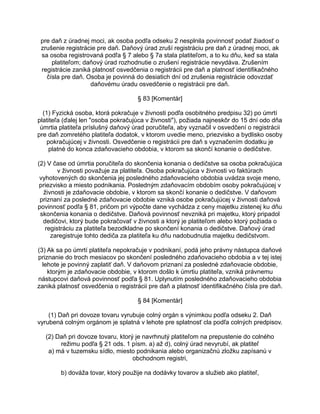 pre daň z úradnej moci, ak osoba podľa odseku 2 nesplnila povinnosť podať žiadosť o
zrušenie registrácie pre daň. Daňový úrad zruší registráciu pre daň z úradnej moci, ak
sa osoba registrovaná podľa § 7 alebo § 7a stala platiteľom, a to ku dňu, keď sa stala
platiteľom; daňový úrad rozhodnutie o zrušení registrácie nevydáva. Zrušením
registrácie zaniká platnosť osvedčenia o registrácii pre daň a platnosť identifikačného
čísla pre daň. Osoba je povinná do desiatich dní od zrušenia registrácie odovzdať
daňovému úradu osvedčenie o registrácii pre daň.
§ 83 [Komentár]
(1) Fyzická osoba, ktorá pokračuje v živnosti podľa osobitného predpisu 32) po úmrtí
platiteľa (ďalej len "osoba pokračujúca v živnosti"), požiada najneskôr do 15 dní odo dňa
úmrtia platiteľa príslušný daňový úrad poručiteľa, aby vyznačil v osvedčení o registrácii
pre daň zomretého platiteľa dodatok, v ktorom uvedie meno, priezvisko a bydlisko osoby
pokračujúcej v živnosti. Osvedčenie o registrácii pre daň s vyznačením dodatku je
platné do konca zdaňovacieho obdobia, v ktorom sa skončí konanie o dedičstve.
(2) V čase od úmrtia poručiteľa do skončenia konania o dedičstve sa osoba pokračujúca
v živnosti považuje za platiteľa. Osoba pokračujúca v živnosti vo faktúrach
vyhotovených do skončenia jej posledného zdaňovacieho obdobia uvádza svoje meno,
priezvisko a miesto podnikania. Posledným zdaňovacím obdobím osoby pokračujúcej v
živnosti je zdaňovacie obdobie, v ktorom sa skončí konanie o dedičstve. V daňovom
priznaní za posledné zdaňovacie obdobie vzniká osobe pokračujúcej v živnosti daňová
povinnosť podľa § 81, pričom pri výpočte dane vychádza z ceny majetku zistenej ku dňu
skončenia konania o dedičstve. Daňová povinnosť nevzniká pri majetku, ktorý pripadol
dedičovi, ktorý bude pokračovať v živnosti a ktorý je platiteľom alebo ktorý požiada o
registráciu za platiteľa bezodkladne po skončení konania o dedičstve. Daňový úrad
zaregistruje tohto dediča za platiteľa ku dňu nadobudnutia majetku dedičstvom.
(3) Ak sa po úmrtí platiteľa nepokračuje v podnikaní, podá jeho právny nástupca daňové
priznanie do troch mesiacov po skončení posledného zdaňovacieho obdobia a v tej istej
lehote je povinný zaplatiť daň. V daňovom priznaní za posledné zdaňovacie obdobie,
ktorým je zdaňovacie obdobie, v ktorom došlo k úmrtiu platiteľa, vzniká právnemu
nástupcovi daňová povinnosť podľa § 81. Uplynutím posledného zdaňovacieho obdobia
zaniká platnosť osvedčenia o registrácii pre daň a platnosť identifikačného čísla pre daň.
§ 84 [Komentár]
(1) Daň pri dovoze tovaru vyrubuje colný orgán s výnimkou podľa odseku 2. Daň
vyrubená colným orgánom je splatná v lehote pre splatnosť cla podľa colných predpisov.
(2) Daň pri dovoze tovaru, ktorý je navrhnutý platiteľom na prepustenie do colného
režimu podľa § 21 ods. 1 písm. a) až d), colný úrad nevyrubí, ak platiteľ
a) má v tuzemsku sídlo, miesto podnikania alebo organizačnú zložku zapísanú v
obchodnom registri,
b) dováža tovar, ktorý použije na dodávky tovarov a služieb ako platiteľ,

 