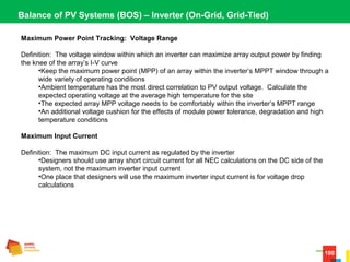100
Balance of PV Systems (BOS) – Inverter (On-Grid, Grid-Tied)
Maximum Power Point Tracking: Voltage Range
Definition:  The voltage window within which an inverter can maximize array output power by finding 
the knee of the array’s I-V curve
•Keep the maximum power point (MPP) of an array within the inverter’s MPPT window through a 
wide variety of operating conditions
•Ambient temperature has the most direct correlation to PV output voltage.  Calculate the 
expected operating voltage at the average high temperature for the site
•The expected array MPP voltage needs to be comfortably within the inverter’s MPPT range
•An additional voltage cushion for the effects of module power tolerance, degradation and high 
temperature conditions
Maximum Input Current
Definition:  The maximum DC input current as regulated by the inverter
•Designers should use array short circuit current for all NEC calculations on the DC side of the 
system, not the maximum inverter input current
•One place that designers will use the maximum inverter input current is for voltage drop 
calculations
 