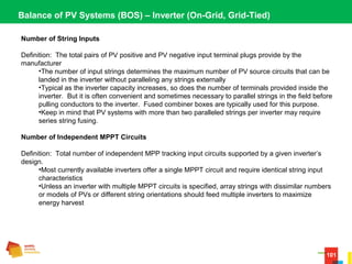 101
Balance of PV Systems (BOS) – Inverter (On-Grid, Grid-Tied)
Number of String Inputs
Definition:  The total pairs of PV positive and PV negative input terminal plugs provide by the 
manufacturer
•The number of input strings determines the maximum number of PV source circuits that can be 
landed in the inverter without paralleling any strings externally
•Typical as the inverter capacity increases, so does the number of terminals provided inside the 
inverter.  But it is often convenient and sometimes necessary to parallel strings in the field before 
pulling conductors to the inverter.  Fused combiner boxes are typically used for this purpose.
•Keep in mind that PV systems with more than two paralleled strings per inverter may require 
series string fusing.
Number of Independent MPPT Circuits
Definition:  Total number of independent MPP tracking input circuits supported by a given inverter’s 
design.
•Most currently available inverters offer a single MPPT circuit and require identical string input 
characteristics
•Unless an inverter with multiple MPPT circuits is specified, array strings with dissimilar numbers 
or models of PVs or different string orientations should feed multiple inverters to maximize 
energy harvest
 