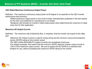 102
Balance of PV Systems (BOS) – Inverter (On-Grid, Grid-Tied)
CEC Rated Maximum Continuous Output Power
Definition:  The maximum continuous output power at 40 degree C as reported on the CEC inverter 
performance test summary.
•Rated continuous output power is one of the inverter characteristics published in the test reports 
for the CEC and published on manufacturer’s cut sheets.
•Designers will consider an inverter’s rated output power when determining the maximum or ideal 
array size for their application.
Maximum AC Output Current
Definition:  The maximum rate of electricity flow, in amperes, that the inverter can export to the utility 
grid.
•Maximum AC Output Current is used for sizing wiring and the minimum overcurrent protection 
device (OCPD) rating on the inverter output.
•Per NEC Article 690.64(B) PV system currents are considered continuous
•For design purposes, this means that the minimum OCPD rating for inverter output circuits is 
125% of the maximum output current.  Be sure to upsize the AC OCPD to a standard size 
breaker for use, without exceeding the maximum OCPD rating for the inverter.
 