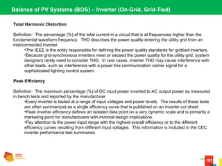 103
Balance of PV Systems (BOS) – Inverter (On-Grid, Grid-Tied)
Total Harmonic Distortion
Definition:  The percentage (%) of the total current in a circuit that is at frequencies higher than the 
fundamental waveform frequency.  THD describes the power quality entering the utility grid from an 
interconnected inverter.
•The IEEE is the entity responsible for defining the power quality standards for gridtied inverters.
•Because grid-synchronous inverters meet or exceed the power quality for the utility grid, system 
designers rarely need to consider THD.  In rare cases, inverter THD may cause interference with 
other loads, such as interference with a power line communication carrier signal for a 
sophisticated lighting control system.
Peak Efficiency
Definition:  The maximum percentage (%) of DC input power inverted to AC output power as measured 
in bench tests and reported by the manufacturer
•Every inverter is tested at a range of input voltages and power levels.  The results of these tests 
are often summarized as a single efficiency curve that is published on an inverter cut sheet
•Peak inverter efficiency defines an isolated data point on a very dynamic scale and is primarily a 
marketing point for manufacturers with minimal design implications.
•Pay attention to the power input range with the highest overall efficiency or to the different 
efficiency curves resulting from different input voltages.  This information is included in the CEC 
inverter performance test summaries.
 